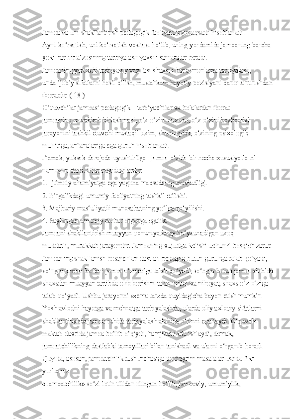 Jamoa va uni shakllantirish pedagogik faoliyatning maqsadi hisoblanadi. 
Ayni ko‘rsatish, uni ko‘rsatish vositasi bo‘lib, uning yordamida jamoaning barcha 
yoki har bir a‘zosining tarbiyalash yaxshi samaralar beradi.
Jamoaning yetakchi tarbiyaviy vazifasi shaxsni har tomonlama tarbiyalash, 
unda ijobiy sifatlarni hosil qilish, mustahkam hayotiy pozisiyani qaror taptirishdan 
iboratdir. ( 18 )
O‘quvchilar jamoasi pedagogik – tarbiyachilar va bolalardan iborat 
jamoaning murakkab birlashmasi, o‘z-o‘zini nazorat, o‘z-o‘zini boshqarish 
jarayonini tashkil etuvchi mustaqil tizim, shuningdek, o‘zining psixologik 
muhitiga, an‘analariga ega guruh hisoblanadi.
Demak, yuksak darajada uyushtirilgan jamoa o‘zida bir necha xususiyatlarni 
namoyon etadi. Ular quyidagilardir:
1. Ijtimoiy ahamiyatga ega yagona maqsadning mavjudligi.
2. Birgalikdagi umumiy faoliyatning tashkil etilishi.
3. Majburiy mas‘uliyatli munosabatning yo‘lga qo‘yilishi.
4. Saylangan umumiy rahbar organga egalik.
Jamoani shakllantirish muayyan qonuniyatlarga bo‘ysunadigan uzoq 
muddatli, murakkab jarayondir. Jamoaning vujudga kelishi uchun 4 bosqich zarur. 
Jamoaning shakllanish bosqichlari dastlab pedagog butun guruhga talab qo‘yadi, 
so‘ngra jamoa faollari jamoa a‘zolariga talab qo‘yadi, so‘ngra butun jamoa alohida
shaxsdan muayyan tartibda olib borishni talab qiladi va nihoyat, shaxs o‘z-o‘ziga 
talab qo‘yadi. Ushbu jarayonni sxema tarzda quyidagicha bayon etish mumkin. 
Yosh avlodni hayotga va mehnatga tarbiyalashda, ularda oliy axloqiy sifatlarni 
shakllantirishda jamoa ruhida tarbiyalash alohida o‘rinni egallaydi. O‘quvchi 
maktab davrida jamoa bo‘lib o‘qiydi, hamjihatlikda ishlaydi, demak, 
jamoatchilikning dastlabki tamoyillari bilan tanishadi va ularni o‘rganib boradi. 
Quyida, asosan, jamoatchilik tushunchasiga doir ayrim masalalar ustida fikr 
yuritamiz.
«Jamoatchilik» so‘zi lotin tilidan olingan bo‘lib, jamoaviy, umumiylik,  