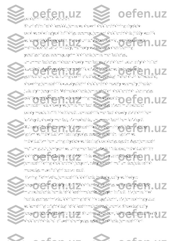 asoslarini ifodalash zarurdir.
Shuni e‘tirof etish kerakki, jamoa va shaxsni shakllantirishning obyektiv 
asosi va psixologiyasi bo‘lishiga qaramay, jamoani shakllantirishda jiddiy xatolik 
va kamchiliklar mavjuddir. Yana shuni ta‘kidlash lozimki, mamlakatimizda 
mehnatkashlar uchun moddiy, ma‘naviy va ideologik sharoitlarning 
yaratilganligiga qaramay, ayrim kishilarda jamoa manfaatlariga, 
umummanfaatlariga nisbatan shaxsiy manfaat va qiziqishlarni ustun qo‘yish hollari
kuzatiladi. Ayrim yoshlar jamoatchilik so‘zini biladilar va bu haqda ko‘p 
gapiradilar-u, amalda buning aksini qiladilar. Yuqoridagi fikrlar shuni ko‘rsatadiki,
shaxsning jamoatchilik xususiyatlarini shakllantirish nazariy va amaliy jihatdan 
juda qiyin jarayondir. Mehnatkashlarda jamoatchilikni shakllantirish ular ongiga 
eskilik sarqitlaridan to‘la xalos etishning muhim vositasidir.
Jamoatchilikda shaxsiy va jamoa manfaati o‘rtasidagi o‘zaro munosabatlar 
asosiy masala bo‘lib hisoblanadi. Jamoatchilik manfaati shaxsiy qiziqishni ham 
ko‘zlaydi, shaxsiy manfaat, o‘z navbatida, umummanfaatni ham ko‘zlaydi.
Xulosa qilib aytish mumkinki, jamoatchilik o‘zining mohiyati bilan o‘zining 
igoizm va individualizm ideologiyasiga qarama-qarshidir. Egoizm va 
individualizm ham uning obyektiv va ideologik asoslariga egadir. Agar jamoatchi 
ma‘lum guruh, jamiyatni va uning manfaatini o‘zida ifoda etsa, individualchi bir 
kishininggina manfaat va qiziqishini ifoda etadi. Bu yuqorida keltirilgan 
jamoatchilikning shakllantirish jarayoni, ruhiy tabiatini ma‘lum darajada ochish 
maqsadga muvofiqligini taqozo etadi.
Bizning fikrimizcha, jamoatchilik kishilarda irodaviy, aqliy va hissiyot 
jarayonidir. Jamoa hissiyot bo‘lib, kishilarning bir-biriga va atroflariga bo‘lgan 
munosabatlarida hamda ichki kechinmalarida namoyon bo‘ladi. Biz jamoa hissi 
haqida gapirganimizda, kishilarning ichki his-tuyg‘ularini, o‘z jamoasining yutuq 
va kamchiligi to‘g‘risidagi ichki kechinmalarini tushunamiz. Shaxsdagi aqliy 
jarayon bilan uzviy bog‘liq bo‘ladi. Shuning uchun ham, kishilardagi jamoa hissini
shakllantirishda hal qiluvchi ahamiyatga egadir. Yoshlarda jamoatchilikni  