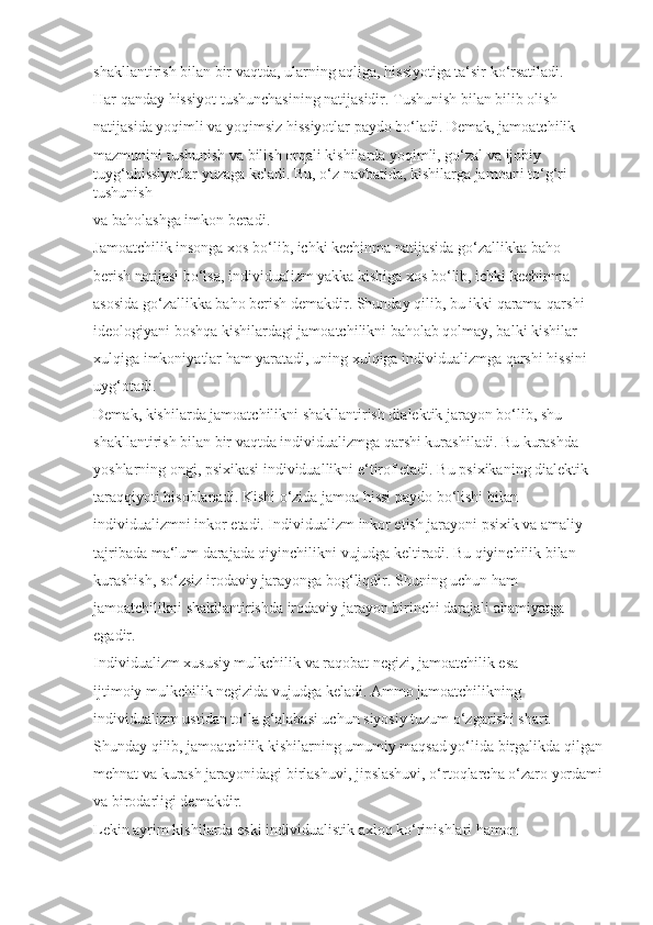 shakllantirish bilan bir vaqtda, ularning aqliga, hissiyotiga ta‘sir ko‘rsatiladi.
Har qanday hissiyot tushunchasining natijasidir. Tushunish bilan bilib olish 
natijasida yoqimli va yoqimsiz hissiyotlar paydo bo‘ladi. Demak, jamoatchilik 
mazmunini tushunish va bilish orqali kishilarda yoqimli, go‘zal va ijobiy 
tuyg‘uhissiyotlar yuzaga keladi. Bu, o‘z navbatida, kishilarga jamoani to‘g‘ri 
tushunish 
va baholashga imkon beradi.
Jamoatchilik insonga xos bo‘lib, ichki kechinma natijasida go‘zallikka baho 
berish natijasi bo‘lsa, individualizm yakka kishiga xos bo‘lib, ichki kechinma 
asosida go‘zallikka baho berish demakdir. Shunday qilib, bu ikki qarama-qarshi 
ideologiyani boshqa kishilardagi jamoatchilikni baholab qolmay, balki kishilar 
xulqiga imkoniyatlar ham yaratadi, uning xulqiga individualizmga qarshi hissini 
uyg‘otadi. 
Demak, kishilarda jamoatchilikni shakllantirish dialektik jarayon bo‘lib, shu 
shakllantirish bilan bir vaqtda individualizmga qarshi kurashiladi. Bu kurashda 
yoshlarning ongi, psixikasi individuallikni e‘tirof etadi. Bu psixikaning dialektik 
taraqqiyoti hisoblanadi. Kishi o‘zida jamoa hissi paydo bo‘lishi bilan 
individualizmni inkor etadi. Individualizm inkor etish jarayoni psixik va amaliy 
tajribada ma‘lum darajada qiyinchilikni vujudga keltiradi. Bu qiyinchilik bilan 
kurashish, so‘zsiz irodaviy jarayonga bog‘liqdir. Shuning uchun ham 
jamoatchilikni shakllantirishda irodaviy jarayon birinchi darajali ahamiyatga 
egadir.
Individualizm xususiy mulkchilik va raqobat negizi, jamoatchilik esa 
ijtimoiy mulkchilik negizida vujudga keladi. Ammo jamoatchilikning 
individualizm ustidan to‘la g‘alabasi uchun siyosiy tuzum o‘zgarishi shart. 
Shunday qilib, jamoatchilik kishilarning umumiy maqsad yo‘lida birgalikda qilgan
mehnat va kurash jarayonidagi birlashuvi, jipslashuvi, o‘rtoqlarcha o‘zaro yordami 
va birodarligi demakdir.
Lekin ayrim kishilarda eski individualistik axloq ko‘rinishlari hamon  