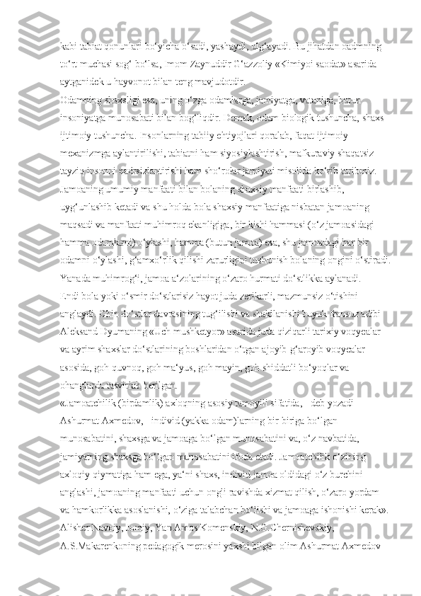 kabi tabiat qonunlari bo‘yicha o‘sadi, yashaydi, ulg‘ayadi. Bu jihatdan oadmning 
to‘rt muchasi sog‘ bo‘lsa, Imom Zaynuddir G‘azzoliy «Kimiyoi saodat» asarida 
aytganidek u hayvonot bilan teng mavjudotdir.
Odamning shaxsligi esa, uning o‘zga odamlarga, jamiyatga, vataniga, butun 
insoniyatga munosabati bilan bog‘liqdir. Demak, odam biologik tushuncha, shaxs 
ijtimoiy tushuncha. Insonlarning tabiiy ehtiyojlari qoralab, faqat ijtimoiy 
mexanizmga aylantirilishi, tabiatni ham siyosiylashtirish, mafkuraviy shaqatsiz 
tayziq insonni qadrsizlantirishi ham sho‘rolar jamiyati misolida ko‘rib turibmiz.
Jamoaning umumiy manfaati bilan bolaning shaxsiy manfaati birlashib, 
uyg‘unlashib ketadi va shu holda bola shaxsiy manfaatiga nisbatan jamoaning 
maqsadi va manfaati muhimroq ekanligiga, bir kishi hammasi (o‘z jamoasidagi 
hamma odamlarni) o‘ylashi, hamma (butun jamoa) esa, shu jamoadagi har bir 
odamni o‘ylashi, g‘amxo‘rlik qilishi zarurligini tushunish bolaning ongini o‘stiradi.
Yanada muhimrog‘i, jamoa a‘zolarining o‘zaro hurmati do‘stlikka aylanadi. 
Endi bola yoki o‘smir do‘stlarisiz hayot juda zerikarli, mazmunsiz o‘tishini 
anglaydi. Chin do‘stlar davrasining tug‘ilishi va shakllanishi buyuk fransuz adibi 
Aleksand Dyumaning «Uch mushketyor» asarida juda qiziqarli tarixiy voqyealar 
va ayrim shaxslar do‘stlarining boshlaridan o‘tgan ajoyib-g‘aroyib voqyealar 
asosida, goh quvnoq, goh ma‘yus, goh mayin, goh shiddatli bo‘yoqlar va 
ohanglarda tasvirlab berilgan.
«Jamoatchilik (birdamlik) axloqning asosiy tamoyili sifatida, - deb yozadi 
Ashurmat Axmedov, - individ (yakka odam)larning bir-biriga bo‘lgan 
munosabatini, shaxsga va jamoaga bo‘lgan munosabatini va, o‘z navbatida, 
jamiyatning shaxsga bo‘lgan munosabatini ifoda etadi. Jamoatchilik o‘zining 
axloqiy qiymatiga ham ega, ya‘ni shaxs, individ jamoa oldidagi o‘z burchini 
anglashi, jamoaning manfaati uchun ongli ravishda xizmat qilish, o‘zaro yordam 
va hamkorlikka asoslanishi, o‘ziga talabchan bo‘lishi va jamoaga ishonishi kerak».
Alisher Navoiy, Jomiy, Yan Amos Komenskiy, N.G.Chernishevskiy, 
A.S.Makarenkoning pedagogik merosini yaxshi bilgan olim Ashurmat Axmedov  