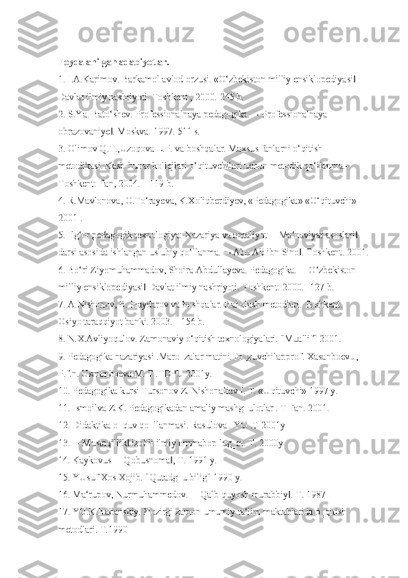 Foydalanilgan adabiyotlar.
1. I.A.Karimov. Barkamol avlod orzusi. «O‘zbekiston milliy ensiklopediyasi  ‖
Davlat ilmiy nashriyoti. Toshkent., 2000.-245 b.
2. S.Ya. Bato‘shev. Professionalnaya pedagogika. ―Professionalnaya 
obrazovaniye . Moskva. 1997. 511 s.	
‖
3. Olimov Q.T.,Uzoqova L.P. va boshqalar. Maxsus fanlarni o‘qitish 
metodikasi. Kasb-hunar kollejlari o‘qituvchilari uchun metodik qo‘llanma.-
Toshkent: Fan, 2004. – 119 b.
4. R.Mavlonova, O.To‘rayeva, K.Xoliqberdiyev, «Pedagogika» «O‘qituvchi» -
2001 .
5. Ilg‘or pedagogik texnologiya: Nazariya va amaliyot ―Ma‘naviyat asoslari  	
‖
darsi asosida ishlangan uslubiy qo‘llanma. ―Abu Ali ibn Sino . Toshkent. 2001.	
‖
6. Bo‘ri Ziyomuhammadov, Shoira Abdullayeva. Pedagogika. ―O‘zbekiston 
milliy ensiklopediyasi  Davlat ilmiy nashriyoti. Toshkent. 2000.- 127 b.	
‖
7. A.Nishonov, B. Haydarov va boshqalar. Baholash metodlari. Toshkent. 
Osiyo taraqqiyot banki. 2003. - 156 b.
8. N.X.Avliyoqulov. Zamonaviy o‘qitish texnologiyalari. "Muallif" 2001.
9. Pedagogika nazariyasi .Maro‗zalar matini.To‗zuvchilar:prof. Xasanboev J, 
P.f.n. Usmonboeva M. T .TDPU 2001y.
10. Pedagogika kursi Tursonov Z. Nishonaliev I. T. «Uqituvchi» 1997 y.
11. Ismoilva Z.K. Pedagogikadan amaliy mashg‗ulotlar . T Fan. 2001.
12. Didaktika o‗quv qo‗llanmasi. Rasulova . YO .T 2001y
13. ―Mustaqillik  izohli ilmiy ommabop lug‗at. T. 2000y 	
‖
14. Kaykovus ―Qobusnoma , T. 1991 y.	
‖
15. YUsuf Xos Xojib. "Qutadg‗u bilig" 1990 y.
16. Ma‘rupov, Nurmuhammedov. ―Qalb quyosh murabbiy . T. 1987	
‖
17. YU.K.Babanskiy. Hozirgi zamon umumiy ta‘lim maktablarida o‗qitish 
metodlari. T.1990 