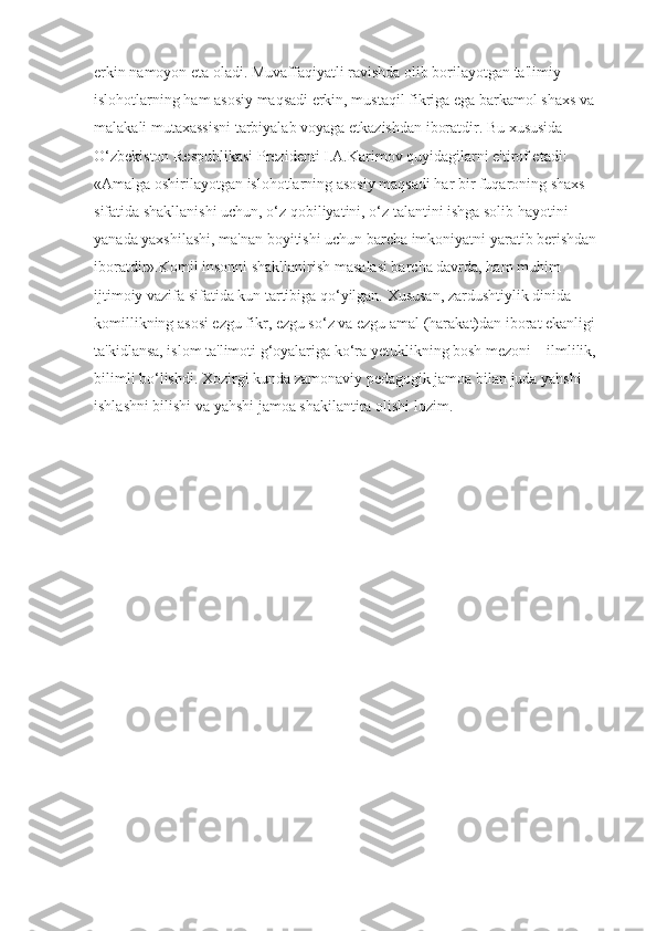 erkin namoyon eta oladi. Muvaffaqiyatli ravishda olib borilayotgan ta'limiy 
islohotlarning ham asosiy maqsadi erkin, mustaqil fikriga ega barkamol shaxs va 
malakali mutaxassisni tarbiyalab voyaga etkazishdan iboratdir. Bu xususida 
O‘zbekiston Respublikasi Prezidenti I.A.Karimov quyidagilarni e'tirof etadi: 
«Amalga oshirilayotgan islohotlarning asosiy maqsadi har bir fuqaroning shaxs 
sifatida shakllanishi uchun, o‘z qobiliyatini, o‘z talantini ishga solib hayotini 
yanada yaxshilashi, ma'nan boyitishi uchun barcha imkoniyatni yaratib berishdan 
iboratdir».Komil insonni shakllanirish masalasi barcha davrda, ham muhim 
ijtimoiy vazifa sifatida kun tartibiga qo‘yilgan. Xususan, zardushtiylik dinida 
komillikning asosi ezgu fikr, ezgu so‘z va ezgu amal (harakat)dan iborat ekanligi 
ta'kidlansa, islom ta'limoti g‘oyalariga ko‘ra yetuklikning bosh mezoni – ilmlilik, 
bilimli bo‘lishdi. Xozirgi kunda zamonaviy pedagogik jamoa bilan juda yahshi 
ishlashni bilishi va yahshi jamoa shakilantira olishi lozim. 
