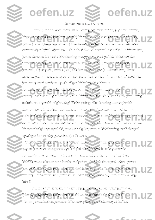 1.Jamoa haqida tushuncha.
Jamoa (lotincha «kollektivus» so‘zining tarjimasi bo‘lib, yig‘ilma, omma, 
birgalikdagi majlis, birlashma, guruh) bir necha a'zo (kishi)lardan iborat bo‘lib, 
ijtimoiy ahamiyatga ega umumiy maqsad asosida tashkil topgan guruh demakdir. 
Zamonaviy talqinda «jamoa» tushunchasi ikki xil ma'noda ishlatiladi. Birinchidan, 
jamoa deganda bir necha kishilarning muayyan maqsad yo‘lida birlashuvidan 
iborat tashkiliy guruhi tushuniladi (masalan ishlab chiqarish jamoasi, zavod 
jamoasi, o‘quv yurti jamoasi, xo‘jalik jamosi va hokazo). Ikkinchidan, jamoa 
deganda yuqori darajada uyushtirilgan guruh tushuniladi. Chunonchi, o‘quvchilar 
jamoasi yuqori darajada uyushtirilgan birlashma hisoblanadi.
Jamoada va jamoa yordamida tarbiyalash - tarbiya tizimida muhim 
ahamiyatga ega bo‘lgan tamoyillardan biridir. Shaxsni shakllantirishda jamoaning 
etakchi rol o‘ynashi to‘g‘risidagi fikrlar pedagogika fanining ilk rivojlanish 
davrlaridayoq bildirilgan. Jamoada uning a'zolari o‘rtasidagi munosabatning 
alohida shakli yuzaga keladi, bu esa shaxsning jamoa bilan birgalikda rivojlanshini
ta'minlaydi. Lekin har qanday guruhni ham jamoa deb hisoblab bo‘lmaydi. Jamoa 
bir qator belgilarga egadirki, mazkur belgilar jamoani kishilarning etarli darajada 
uyushgan har qanday guruhdan ajratib turadi.
O‘quvchilar jamoasi o‘ziga xoslik kasb etuvchi muhim belgilarga egadir. 
quyida jamoa va uning xususiyatlari (belgilari) borasida so‘z yuritamiz.
Jamoa ijtimoiy jamiyatning bir qismi hisoblanadi, unda ijtimoiy hayot va 
kishilik munosabatlarining barcha me'yorlari o‘z ifodasini topadi. Zero, jamoa 
jamiyatdagi mavjud munosabatlar tizimida namoyon bo‘lar ekan, jamoa va 
ijtimoiy jamiyat maqsadi, intilishida o‘zaro birlik, uzviylik, aloqadorlik yuzaga 
keladi.
Shu bois jamoa hayotining aniq (yagona) maqsadga qaratilganligi va 
ijtimoiy-g‘oyaviy xususiyat kasb etishi uning etakchi belgisi sanaladi.
Har bir jamoa boshqa jamoalar bilan uzviy aloqadorlikda mavjud bo‘ladi.  