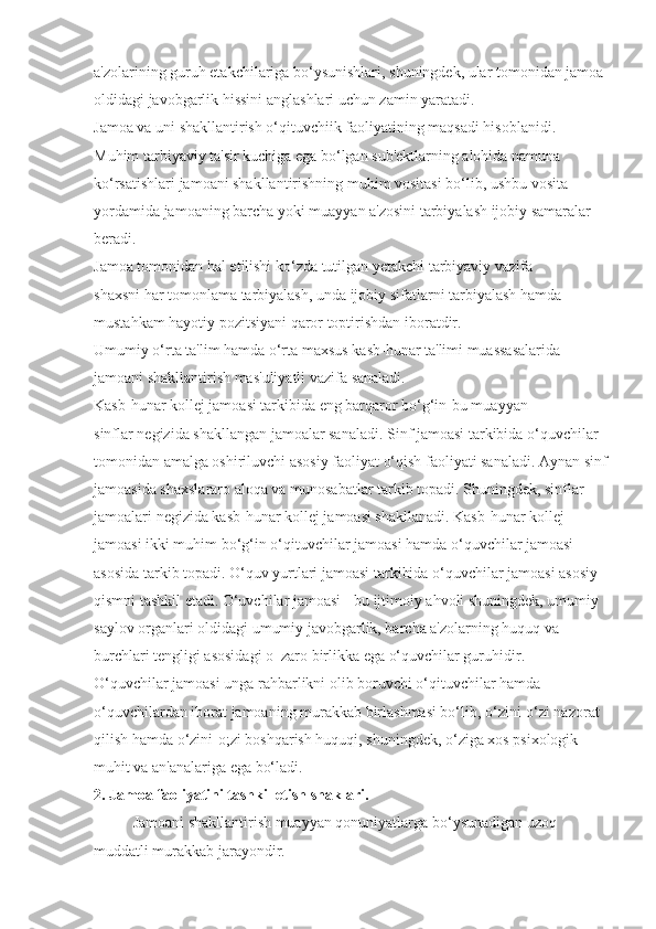 a'zolarining guruh etakchilariga bo‘ysunishlari, shuningdek, ular tomonidan jamoa 
oldidagi javobgarlik hissini anglashlari uchun zamin yaratadi.
Jamoa va uni shakllantirish o‘qituvchiik faoliyatining maqsadi hisoblanidi. 
Muhim tarbiyaviy ta'sir kuchiga ega bo‘lgan sub'ektlarning alohida namuna 
ko‘rsatishlari jamoani shakllantirishning muhim vositasi bo‘lib, ushbu vosita 
yordamida jamoaning barcha yoki muayyan a'zosini tarbiyalash ijobiy samaralar 
beradi.
Jamoa tomonidan hal etilishi ko‘zda tutilgan yetakchi tarbiyaviy vazifa 
shaxsni har tomonlama tarbiyalash, unda ijobiy sifatlarni tarbiyalash hamda 
mustahkam hayotiy pozitsiyani qaror toptirishdan iboratdir.
Umumiy o‘rta ta'lim hamda o‘rta maxsus kasb-hunar ta'limi muassasalarida 
jamoani shakllantirish mas'uliyatli vazifa sanaladi.
Kasb-hunar kollej jamoasi tarkibida eng barqaror bo‘g‘in-bu muayyan 
sinflar negizida shakllangan jamoalar sanaladi. Sinf jamoasi tarkibida o‘quvchilar 
tomonidan amalga oshiriluvchi asosiy faoliyat o‘qish faoliyati sanaladi. Aynan sinf
jamoasida shaxslararo aloqa va munosabatlar tarkib topadi. Shuningdek, sinflar 
jamoalari negizida kasb-hunar kollej jamoasi shakllanadi. Kasb-hunar kollej 
jamoasi ikki muhim bo‘g‘in o‘qituvchilar jamoasi hamda o‘quvchilar jamoasi 
asosida tarkib topadi. O‘quv yurtlari jamoasi tarkibida o‘quvchilar jamoasi asosiy 
qismni tashkil etadi. O‘uvchilar jamoasi - bu ijtimoiy ahvoli shuningdek, umumiy 
saylov organlari oldidagi umumiy javobgarlik, barcha a'zolarning huquq va 
burchlari tengligi asosidagi o‗zaro birlikka ega o‘quvchilar guruhidir.
O‘quvchilar jamoasi unga rahbarlikni olib boruvchi o‘qituvchilar hamda 
o‘quvchilardan iborat jamoaning murakkab birlashmasi bo‘lib, o‘zini-o‘zi nazorat 
qilish hamda o‘zini-o;zi boshqarish huquqi, shuningdek, o‘ziga xos psixologik 
muhit va an'analariga ega bo‘ladi.
2. Jamoa faoliyatini tashkil etish shaklari.
Jamoani shakllantirish muayyan qonuniyatlarga bo‘ysunadigan uzoq
muddatli murakkab jarayondir. 