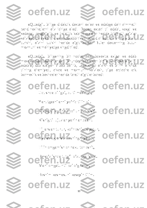 «Qutadg’u   bilig»   didaktik   dostoni   axloq   va   odobga   doir   qimmatli
pand-nasihatlarni   o’z   ichiga   oladi.   Doston   avtori   til   odobi,   sevgi   va
sadoqat,   rostgo’ylik   va   halollik   kabi   masalalar   haqida   hikmatli   so’zlar
so’zlaydi, mayxo’rlik va mutakabbirlikni tanqid qiladi, kishining yurish-
turishi,   o’zini   tutishi   haqida   o’git   beradi.   Bular   dostonning   butun
mazmuni va mohiyatiga singdiriladi.
«Qutadg’u   bilig»ning   bir   necha   bobi   bevosita   axloq   va   odob
masalalariga   bag’ishlangan.  Shunday  boblardan   biri  «Til   ardami»   («Til
odobi»)   deb   atalgan   7-bob   bo’lib,   unda   shoir   o’qish   va   bilim   olishda
tilning   ahamiyati,   qisqa   va   mazmunli   so’zlash,   tilga   ortiqcha   erk
bermaslik va boshqalar haqida ibratli o’gitlar beradi:
Uqushqa biligki, bu tilmachi til,
Yarutgachi arni yo’riq tilin bil.
Kishig til og’irlar bo’lur qut kishi,
Kishig til ujuzlar yarir ar bashi.
Til arslan turur, ko’r eshikda yatur,
Aya avlug orsiq boshingni yatur.
Tilin emgamish er naku ter eshit,
Bu so’z ishqa tutg’il o’zunga ish et.
Mani emgatur til ezi o’g talim,
Boshim kasmasuni kasayin tilim.
13 