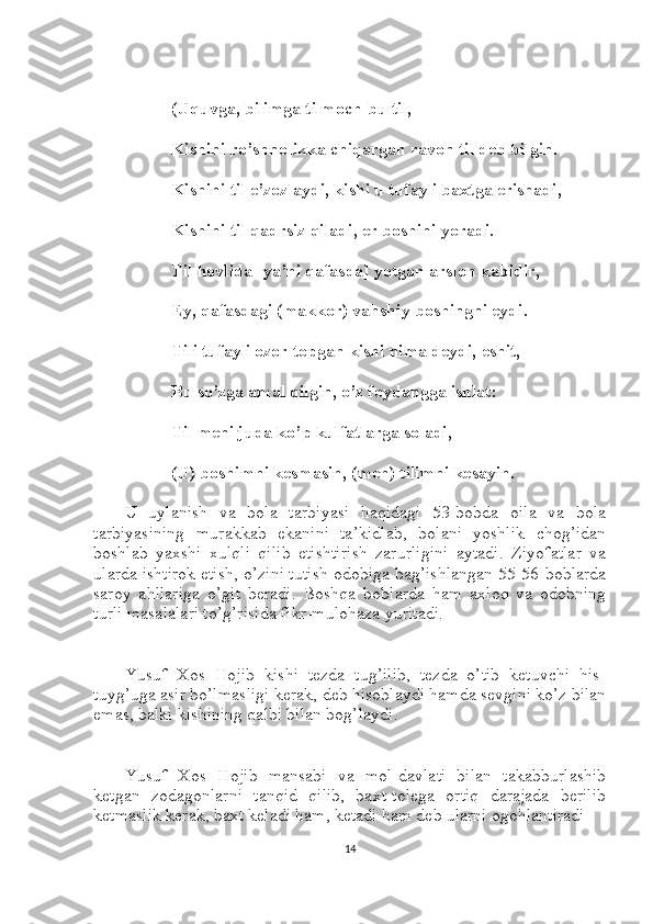 (Uquvga, bilimga tilmoch-bu til,
Kishini ro’shnolikka chiqargan ravon til deb bilgin.
Kishini til e’zozlaydi, kishi u tufayli baxtga erishadi,
Kishini til qadrsiz qiladi, er boshini yoradi.
Til hovlida [ya’ni qafasda] yotgan arslon kabidir,
Ey, qafasdagi (makkor) vahshiy boshingni eydi.
Tili tufayli ozor topgan kishi nima deydi, eshit,
Bu so’zga amal qilgin, o’z foydangga ishlat:
Til meni juda ko’p kulfatlarga soladi,
(U) boshimni kesmasin, (men) tilimni kesayin.
U   uylanish   va   bola   tarbiyasi   haqidagi   53-bobda   oila   va   bola
tarbiyasining   murakkab   ekanini   ta’kidlab,   bolani   yoshlik   chog’idan
boshlab   yaxshi   xulqli   qilib   etishtirish   zarurligini   aytadi.   Ziyofatlar   va
ularda ishtirok etish, o’zini tutish odobiga bag’ishlangan 55-56-boblarda
saroy   ahllariga   o’git   beradi.   Boshqa   boblarda   ham   axloq   va   odobning
turli masalalari to’g’risida fikr-mulohaza yuritadi.
Yusuf   Xos   Hojib   kishi   tezda   tug’ilib,   tezda   o’tib   ketuvchi   his-
tuyg’uga asir bo’lmasligi kerak, deb hisoblaydi hamda sevgini ko’z bilan
emas, balki kishining qalbi bilan bog’laydi.
Yusuf   Xos   Hojib   mansabi   va   mol-davlati   bilan   takabburlashib
ketgan   zodagonlarni   tanqid   qilib,   baxt-tolega   ortiq   darajada   berilib
ketmaslik kerak, baxt keladi ham, ketadi ham deb ularni ogohlantiradi
14 