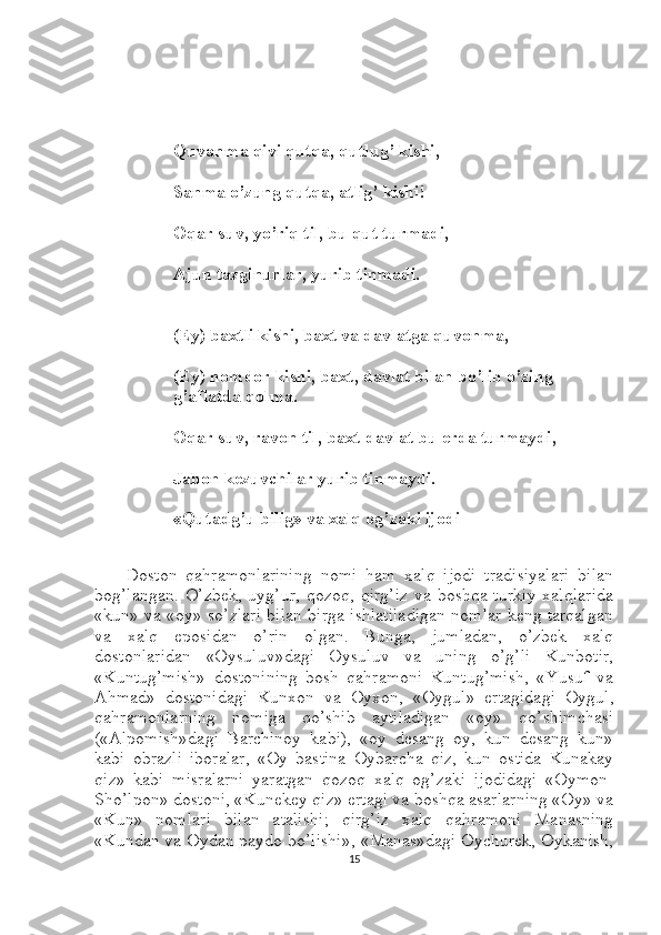 Quvanma qivi qutqa, qutlug’ kishi,
Sanma o’zung qutqa, atlig’ kishi!
Oqar suv, yo’riq til, bu qut turmadi,
Ajun tazginurlar, yurib tinmadi.
(Ey) baxtli kishi, baxt va davlatga quvonma,
(Ey) nomdor kishi, baxt, davlat bilan bo’lib o’zing 
g’aflatda qolma.
Oqar suv, ravon til, baxt-davlat bu erda turmaydi,
Jahon kezuvchilar yurib tinmaydi.
«Qutadg’u bilig» va xalq og’zaki ijodi
Doston   qahramonlarining   nomi   ham   xalq   ijodi   tradisiyalari   bilan
bog’langan.  O’zbek,  uyg’ur,   qozoq,  qirg’iz  va  boshqa  turkiy  xalqlarida
«kun» va «oy» so’zlari bilan birga ishlatiladigan nomlar keng tarqalgan
va   xalq   eposidan   o’rin   olgan.   Bunga,   jumladan,   o’zbek   xalq
dostonlaridan   «Oysuluv»dagi   Oysuluv   va   uning   o’g’li   Kunbotir,
«Kuntug’mish»   dostonining   bosh   qahramoni   Kuntug’mish,   «Yusuf   va
Ahmad»   dostonidagi   Kunxon   va   Oyxon,   «Oygul»   ertagidagi   Oygul,
qahramonlarning   nomiga   qo’shib   aytiladigan   «oy»   qo’shimchasi
(«Alpomish»dagi   Barchinoy   kabi),   «oy   desang   oy,   kun   desang   kun»
kabi   obrazli   iboralar,   «Oy   bastina   Oybarcha   qiz,   kun   ostida   Kunakay
qiz»   kabi   misralarni   yaratgan   qozoq   xalq   og’zaki   ijodidagi   «Oymon-
Sho’lpon» dostoni, «Kunekey qiz» ertagi va boshqa asarlarning «Oy» va
«Kun»   nomlari   bilan   atalishi;   qirg’iz   xalq   qahramoni   Manasning
«Kundan va Oydan paydo bo’lishi», «Manas»dagi Oychurek, Oykanish,
15 