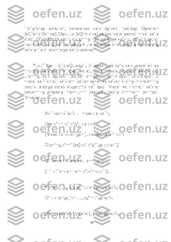 To’lg’anoy   obrazlari,   qoraqalpoq   xalq   og’zaki   ijodidagi   Oysanam
(«G’arib Oshiq»), Oysuluv («Qirq qiz») va boshqalar yaqqol misol bo’la
oladi.   O’zbeklarda  xotin-qizlarning   nomiga   «oy»  so’zini   qo’shib   aytish
hozir   ham   keng   qo’llaniladi.   «Kun»   va   «Oy»   bilan   bog’liq   nomlarning
tarixiy ildizi totemlarga borib taqaladi.
Yusuf   Xos   Hojib   «Qutadg’u   bilig»da   juda   ko’p   xalq   maqollari   va
hikmatli   so’zlarini   ishlatadi   va   «turkcha   masal»,   «turklar   so’zi»   deb
ularning   xalq   og’zaki   ijodidan   olinganini   ochiq-oydin   ta’kidlaydi.   U
maqol va hikmatli so’zlarni ba’zan aynan va ba’zan she’riy misralarning
poetik   talabiga   qarab   o’zgartirib   qo’llaydi.   Maqol   va   hikmatli   so’zlar
dostonning   g’oyaviy   mazmunini   boyitadi,   badiiy   qimmatini   oshiradi.
Misollar:
Adi kachki so’z-ul masalda kalir,
Ota o’rni oti o’g’ulqa qolir.
(Masalda keladigan juda eski ta’bir bor:
Otaning o’rni (va) oti o’g’ilga qoladi.)
Qilichdan itikrak bularning tili.
(Til qilichdan ham o’tkirroqdir).
Yo’la ul uqush, ko’r, qarog’uqa ko’z,
O’luk tanga jon ul, og’in tilga so’z.
(Aql mash’aldir, qara (u) ko’rga-ko’z,
16 