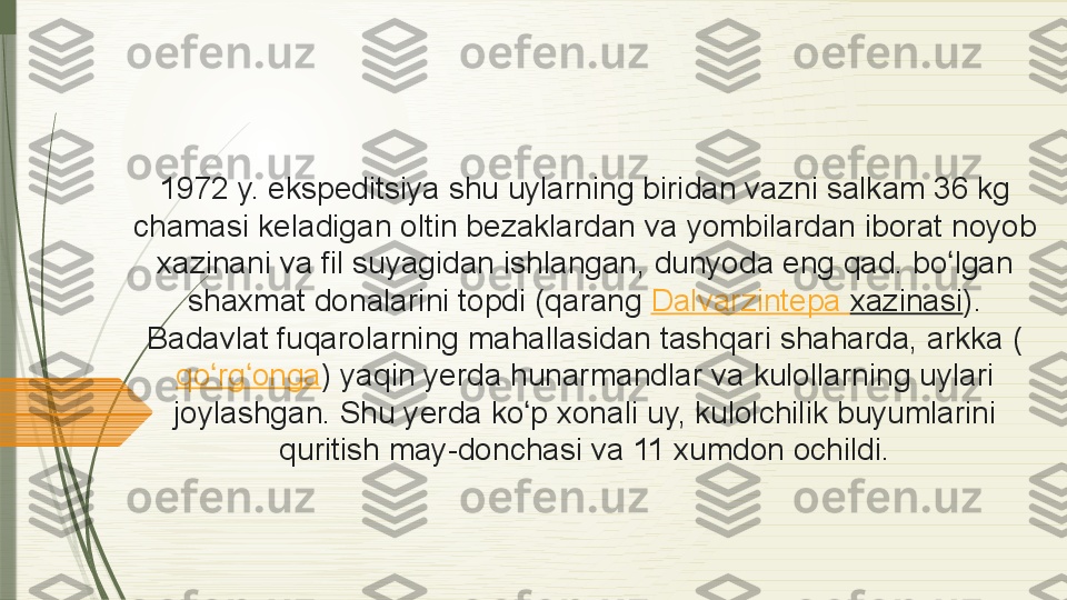 1972 y.	 ekspeditsiya	 shu	 uylarning	 biridan	 vazni	 salkam	 36 kg	 
chamasi	
 keladigan	 oltin	 bezaklardan	 va	 yombilardan	 iborat	 noyob	 
xazinani	
 va	 fil	 suyagidan	 ishlangan,	 dunyoda	 eng	 qad.	 bo lgan	 	ʻ
shaxmat	
 donalarini	 topdi	 (qarang  Dalvarzintepa   xazinasi ).	 
Badavlat	
 fuqarolarning	 mahallasidan	 tashqari	 shaharda,	 arkka	 (
qo rg onga	
ʻ ʻ )	 yaqin	 yerda	 hunarmandlar	 va	 kulollarning	 uylari	 
joylashgan.	
 Shu	 yerda	 ko p	 xonali	 uy,	 kulolchilik	 buyumlarini	 	ʻ
quritish	
 may-donchasi	 va	 11	 xumdon	 ochildi.              