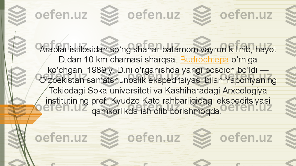 Arablar istilosidan	 so ng	 shahar	 batamom	 vayron	 kilinib,	 hayot	 	ʻ
D.dan	
 10 km	 chamasi	 sharqsa,  Budrochtepa  o rniga	 	ʻ
ko chgan.	
 1989	 y.	 D.ni	 o rganishda	 yangi	 bosqich	 bo ldi —	 	ʻ ʻ ʻ
O zbekistan	
 san atshunoslik	 ekspeditsiyasi	 bilan	 Yaponiyaning	 	ʻ ʼ
Tokiodagi	
 Soka	 universiteti	 va	 Kashiharadagi	 Arxeologiya	 
institutining	
 prof.	 Kyudzo	 Kato	 rahbarligidagi	 ekspeditsiyasi	 
qamkorlikda	
 ish	 olib	 borishmoqda.               