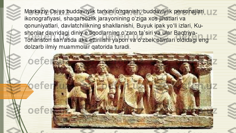 Markaziy Osiyo	 buddaviylik	 tarixini	 o rganish,	 buddaviylik	 personajlari	 	ʻ
ikonografiyasi,	
 shaqarsozlik	 jarayonining	 o ziga	 xos	 jihatlari	 va	 	ʻ
qonuniyatlari,	
 davlatchilikning	 shakllanishi,	 Buyuk	 ipak	 yo li	 izlari,	 Ku-	ʻ
shonlar	
 davridagi	 diniy	 e tiqodlarning	 o zaro	 ta siri	 va	 ular	 Baqtriya-	ʼ ʻ ʼ
Tohariston	
 san atida	 aks	 ettirilishi	 yapon	 va	 o zbek	 olimlari	 oldidagi	 eng	 	ʼ ʻ
dolzarb	
 ilmiy	 muammolar	 qatorida	 turadi.              