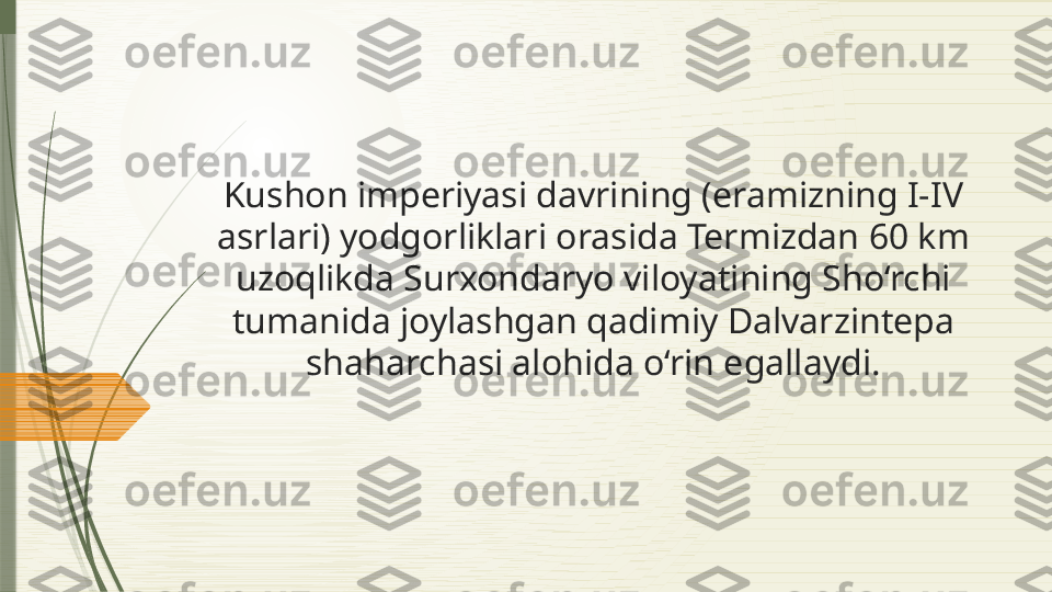 Kushon imperiyasi davrining (eramizning I-IV 
asrlari) yodgorliklari orasida Termizdan 60 km 
uzoqlikda Surxondaryo viloyatining Sho‘rchi 
tumanida joylashgan qadimiy Dalvarzintepa 
shaharchasi alohida o‘rin egallaydi.              