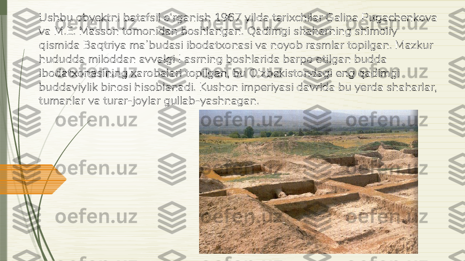 Ushbu obyektni batafsil o‘rganish 1967 yilda tarixchilar Galina Pugachenkova 
va M.E. Masson tomonidan boshlangan. Qadimgi shaharning shimoliy 
qismida Baqtriya maʼbudasi ibodatxonasi va noyob rasmlar topilgan. Mazkur 
hududda miloddan avvalgi I asrning boshlarida barpo etilgan budda 
ibodatxonasining xarobalari topilgan, bu O‘zbekistondagi eng qadimgi 
buddaviylik binosi hisoblanadi. Kushon imperiyasi davrida bu yerda shaharlar, 
tumanlar va turar-joylar gullab-yashnagan.              