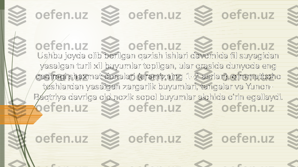 Ushbu joyda olib borilgan qazish ishlari davomida fil suyagidan 
yasalgan turli xil buyumlar topilgan, ular orasida dunyoda eng 
qadimgi shaxmat donalari (eramizning 1-2 asrlari), qimmatbaho 
toshlardan yasalgan zargarlik buyumlari, tangalar va Yunon-
Baqtriya davriga oid nozik sopol buyumlar alohida o‘rin egallaydi.              