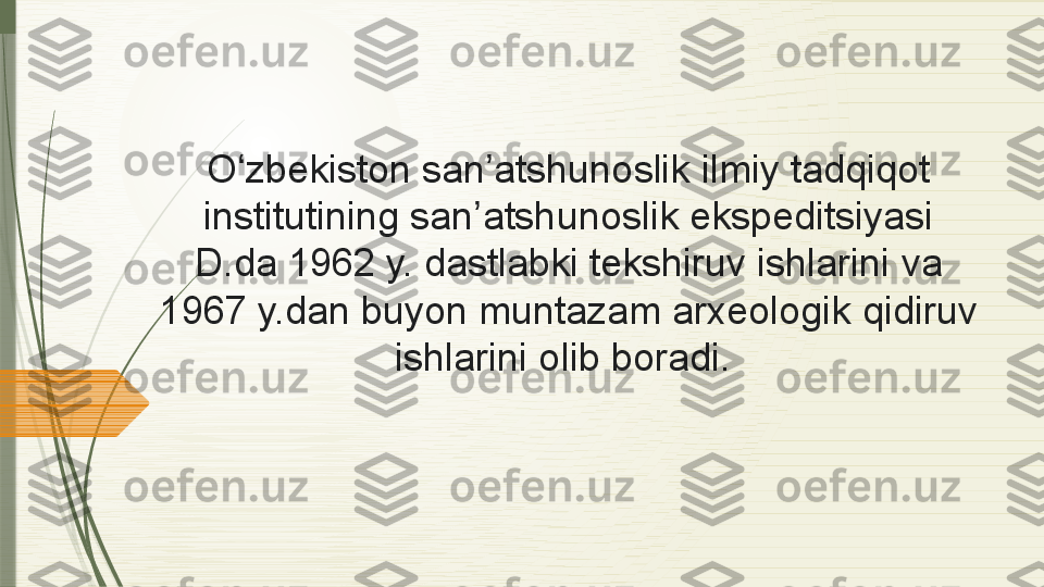 O zbekiston san atshunoslik	 	ilmiy	 tadqiqot	 	ʻ ʼ
institutining	
 	san atshunoslik	 ekspeditsiyasi	 	ʼ
D.da	
 	1962	 y.	 dastlabki	 	tekshiruv	 ishlarini	 	va	 
1967	
 y.dan	 	buyon	 muntazam	 arxeologik	 	qidiruv	 
ishlarini	
 olib	 	boradi.               