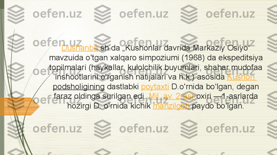 Dushanba  sh.da „Kushonlar	 davrida	 Markaziy	 Osiyo“	 
mavzuida	
 o tgan	 xalqaro	 simpoziumi	 (1968)	 da	 ekspeditsiya	 	ʻ
topilmalari	
 (haykallar,	 kulolchilik	 buyumlari,	 shahar	 mudofaa	 
inshootlarini	
 o rganish	 natijalari	 va	 h.k.)	 asosida 	ʻ Kushon  
podsholigining  dastlabki  poytaxti  D.o rnida	
 bo lgan,	 degan	 	ʻ ʻ
faraz	
 oldinga	 surilgan	 edi.  Mil.	 av.	 2-asr  oxiri	 —1-asrlarda	 
hozirgi	
 D.	 o rnida	 kichik 	ʻ manzilgoh  paydo	 bo lgan.	ʻ              