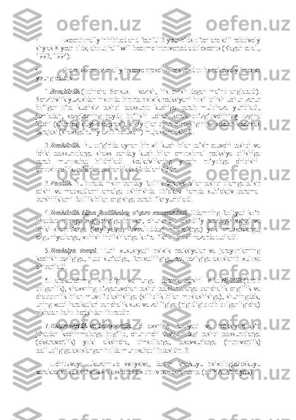 •                          Exceptionally inhibited and fearful 2-year-olds often are still relatively
shy as 8-year-olds; about half will become introverted adolescents (Kagan et al.,
1992, 1994).
•                          The most emotionally intense preschoolers tend to be relatively intense
young adults
1. Senzitivlik   (lotincha   Sensus   –   sezish,   his   qilish   degan   ma’no   anglatadi).
Senzitivlik yuzasidan insonda birorta psixik reaksiyani hosil qilish uchun zarur
bo‘lgan   o‘ta   kuchsiz   tashqi   taassurot   kuchiga   qarab   mulohaza   yuritiladi,
jumladan,   sezgilarning   paydo   bo‘lishi   uchun   kerak   qo‘zg‘ovchining   ozgina
kuchi  (ularning quyi  chegarasi), ehtiyojlar  qondirilmasligining sezilar-sezilmas
darajasi (shaxsga ruhiy azob beruvchi) mujassamlashadi.
2. Reaktivlik .   Bu   to‘g‘rida   aynan   bir   xil   kuch   bilan   ta’sir   etuvchi   tashqi   va
ichki   taassurotlarga   shaxs   qanday   kuch   bilan   emotsional   reaksiya   qilishiga
qarab   munosabat   bildiriladi.   Reaktivlikning   yorqin   ro‘yobga   chiqishi-
emotsionallik, ta’sirlanuvchanlikda ifodalanishidir.
3. Faollik . Bu borada inson qanday faollik darajasi bilan tashqi olamga ta’sir
etishi   va   maqsadlarni   amalga   oshirishda   ob’ektiv   hamda   sub’ektiv   qarama-
qarshiliklarni faollik bilan engishga qarab fikr yuritiladi.
4. Reaktivlik bilan	 faollikning	 o‘zaro	 munosabati . Odamning faoliyati ko‘p
jihatdan   nima ga   bog‘liqligiga   binoan,   chunonchi   tasodifiy   tarzdagi   tashqi   va
ichki   sharoitlarga   (kayfiyatga,   favquloddagi   hodisalarga)   yoki   maqsadlarga,
ezgu niyatlarga, xohish - intilishlariga ko‘ra fikr bildirish nazarda tutiladi.
5. Reaksiya	
 tempi .   Turli   xususiyat l i   psixik   reaksiyalar   va   jarayonlarning
kechish   tezligiga,   nutq   s u r’atiga,   farosatlili gi ga,   aql   tezligiga   asoslanib   xulosa
chiqariladi.
6.Harakatlarning   silliqligi   va   unga   qarama - qarshi   sifat   rigidlik   (qotib
qolganlik),   shaxsning   o‘zgaruvchan   tashqi   taassurotlarga   q a nchalik   engillik   va
chaqqonlik  bilan   muvofiqlashishiga   (silliqlik  bilan   moslashishga),   shuningdek,
uning xatti - harakatlari qanchalik sust va zaifligiga (rigidligiqotib qolganligicha)
nisbatan baho berishdan iboratdir.
7. Ekstravert lik   va   introvert lik .   SHaxsning   faoliyati   va   reaksiya si   ko‘p
jihatdan   kechinmalarga   bog‘liq,   chunonchi   favqulo t dagi   tashqi   taassurotlarga
(ekstravert lik )   yoki   aksincha,   timsollarga,   tasavvurlarga   (introvert lik )
taalluqligiga asoslangan holda munosabat ifodasidir.[2]
Uchitыvaya   ukazannыe   svoystva,   dadim   kratkuyu   psixologicheskuyu
xarakteristiku osnovnыx klassicheskix tipov temperamenta (po YA.  Strelyau). 