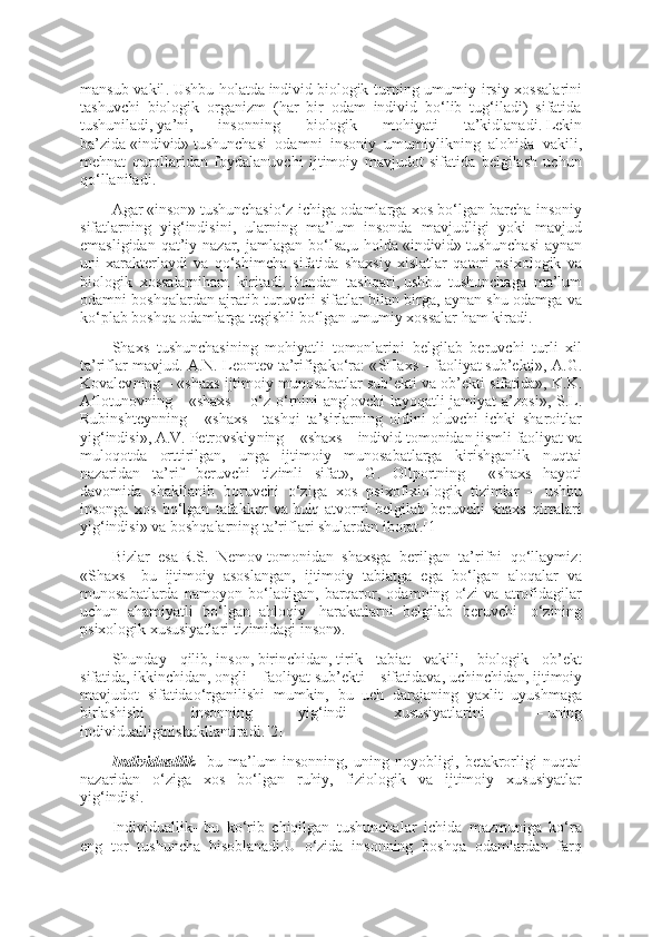 mansub vakil .   Ushbu holatda   individ   biologik turning umumiy irsiy xossalarini
tashuvchi   biologik   organizm   (har   bir   odam   individ   bo‘lib   tug‘iladi)   sifatida
tushuniladi ,   ya’ni,   insonning   biologik   mohiyati   ta’kidlanadi .   Lekin
ba’zida   «individ»   tushunchasi   odamni   insoniy   umumiylikning   alohida   vakili,
mehnat   qurollaridan   foydalanuvchi   ijtimoiy   mavjudot   sifatida   belgilash   uchun
qo‘llaniladi .
Agar   « inson »   tushunchasio‘z ichiga odamlarga xos bo‘lgan barcha insoniy
sifatlarning   yig‘indisini,   ularning   ma’lum   insonda   mavjudligi   yoki   mavjud
emasligidan  qat’iy nazar,  jamlagan bo‘lsa,u  holda   «individ»   tushunchasi  aynan
uni   xarakterlaydi   va   qo‘shimcha   sifatida   shaxsiy   xislatlar   qatori   psixologik   va
biologik   xossalarniham   kiritadi .   Bundan   tashqari ,   ushbu   tushunchaga   ma’lum
odamni boshqalardan ajratib turuvchi sifatlar bilan birga, aynan shu odamga va
ko‘plab boshqa odamlarga tegishli bo‘lgan umumiy xossalar ham kiradi .
S h axs   tushunchasining   mohiyatli   tomonlarini   belgilab   beruvchi   turli   xil
ta’riflar mavjud . A.N. Leontev   ta’rifigako‘ra : « SHaxs   –   faoliyat   sub’ekti», A.G.
Kovalev ning   – « shaxs ijtimoiy munosabatlar sub’ekti va   ob’ekt i sifatida », K.K.
Aflotunov ning   – « shaxs   –     o‘z o‘rnini anglovchi layoqatli jamiyat a’zosi », S.L.
Rubinshteyn ning   –   « shaxs   –   tashqi   ta’sirlarning   oldini   oluvchi   ichki   sharoitlar
yig‘indisi », A.V. Petrovskiy ning   – « shaxs   –   individ tomonidan jismli faoliyat va
muloqotda   orttirilgan,   unga   ijtimoiy   munosabatlarga   kirishganlik   nuqtai
nazaridan   ta’rif   beruvchi   tizimli   sifat »,   G.   Ollport ning   –   « shaxs   hayoti
davomida   shakllanib   boruvchi   o‘ziga   xos   psixofixiologik   tizimlar   –   ushbu
insonga   xos   bo‘lgan   tafakkur   va   hulq- atvorni   belgilab   beruvchi   shaxs   qirralari
yig‘indisi »   va boshqalarning ta’riflari shulardan iborat .[1]
Bizlar   esa   R.S.   Nemov   tomonidan   shaxsga   berilgan   ta’rifni   qo‘llaymiz :
« S h axs   –   bu   ijtimoiy   asoslangan,   ijtimoiy   tabiatga   ega   bo‘lgan   aloqalar   va
munosabatlarda   namoyon   bo‘ladigan,   barqaror,   odamning   o‘zi   va   atrofidagilar
uchun   ahamiyatli   bo‘lgan   ahloqiy     harakatlarni   belgilab   beruvchi     o‘zining
psixologik xususiyatlari tizimidagi inson ».
S h unday   qilib ,   inson ,   birinchidan ,   tirik   tabiat   vakili,   biologik   ob’ekt
sifatida ,   ikkinchidan ,   ongli   faoliyat   sub’ekt i   sifatidava ,   uchinchidan ,   ijtimoiy
mavjudot   sifatidao‘rganilishi   mumkin,   bu   uch   darajaning   yaxlit   uyushmaga
birlashishi   insonning   yig‘indi   xususiyatlarini     –   uning
individualliginishakllantiradi .[2]
Individuallik –   bu   ma’lum   insonning,   uning   noyobligi,   betakrorligi   nuqtai
nazaridan   o‘ziga   xos   bo‘lgan   ruhiy,   fiziologik   va   ijtimoiy   xususiyatlar
yig‘indisi .
Individuallik –   bu   ko‘rib   chiqilgan   tushunchalar   ichida   mazmuniga   ko‘ra
eng   tor   tushuncha   hisoblanadi.U   o‘zida   insonning   boshqa   odamlardan   farq 