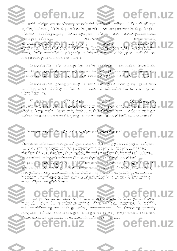 qiluvchi     o‘ziga   xos   va   shaxsiy   xossalarini   jamlaydi .   Individuallik   turli   xildagi
tajriba,   bilimlar,   fikrlardagi   tafovutlar,   xarakter   va   temperamentlardagi   farqlar,
o‘zimiz   isbotlaydigan,   tasdiqlaydigan   o‘ziga   xos   xususiyatlarimizda
namoyon   bo‘ladi.   Motiv lar ,   temperament,
xarakter,   layoqatlar   –   individuallikning   asosiy   ko‘rsatkichlari .
« Individuallik »   tushunchasi   individning   faqat   o‘ziga   xos   ruhiy   xususiyatlarini
emas,   balki   morfofiziologi k   ( bo‘y   o‘lchami ,   tana   tuzilishi ,   yuz   tuzilishi   va
h.k. )   xususiyatlarini ham aks ettiradi .
Individuallik   –   o‘z   mohiyatiga   ko‘ra ,   boshqalar   tomonidan   kuzatilishi
mumkin   bo‘lgan,   tashqarida   joylashgan   narsa .   Faqat   boshqalar   bir   odamning
boshqasidan farqini, ya’ni, uning individualligini aytib berishi mumkin . [2] [3]
Individualism   giving   priority   to   one's   own   goals   over   group   goals   and
defining   one's   identity   in   terms   of   personal   attributes   rather   than   group
identifications.
S h unday   qilib ,   bizlar   ko‘rib   chiqqan   « odam ,
individ,   shaxsvaindividuallik »   tushunchalari   hajmiga   ko‘ra   turlichadir .   Bular
orasida   keng   ma’no   kasb   etib,   boshqa   tushunchalarni   ham   o‘zida   jo   etadigan
tushuncha   « inson »   atamasidir ,   eng tor atama esa   – « individuallik »   tushunchasi .
 
2. Temperament. ONF tiplari xususiyatlari, nazariyalari.
Temperament muammosiga bo‘lgan qiziqish    2,5 ming yil avval paydo bo‘lgan. 
Bu qiziqishning paydo bo‘lishiga organizm biologik va fiologik tuzilish va 
rivojlanishi xususiyatlari, shuningdek, ijtimoiy rivojlanish, ijtimoiy aloqalar va 
munosabatlarning takrorlanmasligi xususiyatlari asosidagi individual 
farqlarning mavjudligi sabab bo‘ldi. Temperament shaxsning biologik jihatdan 
shartlangan tuzilmalariga kiradi. Temperament odamlar o‘rtasida, shuningdek, 
hissiyotlar, hissiy taassurotlilik, harakatlarning maromi va jadalligi, va boshqa 
bir qator dinamikaga ega bo‘lgan xususiyatlardagi ko‘plab psixik farqlarning 
mavjudligini belgilab beradi.
 
Hozirgi   kunda   temperamentni   tadqiq   etishga   doir   ko‘plab   yondoshuvlar
mavjud.   Lekin   bu   yondoshuvlarning   xilma-xilligiga   qaramay,   ko‘pchilik
tadqiqotchilarning   tan   olishiga   ko‘ra,   temperament   –   bu   shaxsning   ijtimoiy
mavjudot   sifatida   shakllanadigan   biologik   ustqurma,   temperament   asosidagi
shaxs xossalari esa barqaror va davomli bo‘lib hisoblanadi. 