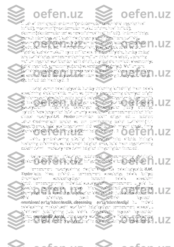 U uch xil tipni ajratdi : endomorf (endoderm adan asosan ichki   organ lar hosil 
bo‘ladi ); mezomorf (mezoderm adan muskul to‘qima hosil bo‘ladi ); 
ektomorf(ektoderm adan teri va nerv to‘qimasi hosil bo‘ladi ).   Endomorf tipiga 
mansub odamlarga zaif, kuchli rivojlangan yog‘ to‘qimali tana tuzilishi , 
mezomorf   tipiga kelishgan va mustahkam tana tuzilishi, katta jismoniy kuch 
xosdir,   ektomorf ga esa   –   mo‘rt tana tuzilishi, yassi ko‘krak qafasi va uzun 
ingichka kuchsiz muskulli oyoq-qo‘llar xos . Sheldon   bo‘yicha, bunday tipdagi 
tana tuzilishlariga   temperament larning ma’lum tiplari mos keladi, u tananing 
ma’lum organlari vazifalaridan kelib chiqib, quyidagicha nomladi : visserotoniya
( ichki organlar ), somatotoniya (t ana )   va   serebrotoniya (m iya ).   Ma’lum tana 
tuzilishining ustunligini SHeldon mos ravishda   visserotonik lar,   somatotonik lar 
va   serebrotonik lar deb ataydiva har bir odam xossalarning bunday    guruhlariga 
ega bo‘ladi deb hisoblaydi .[2]
Hozirgi   zamon   psixologi yasida  bunday  tiplarning  ko‘pchiligi   inson  psixik
xossalrining   shakllanishida   muhit   va   ijtimoiy   sharoitlarning   ahamiyati   to‘g‘ri
baholanmaganligi sababli  qattiq tanqid ostiga olinadi .   Organizmda dominantlik
va   boshqaruvchi   vazifalarni   bajaradigan   asab   tizimi   vazifalarining   o‘ziga   xos
xususiyatlarini   o‘rganishga   asoslangan   konsepsiyalar   jiddiy   e’tiborga
loyiqdir .   Nerv jarayonlari ba’zi umumiy xossalarining temperament tiplari bilan
aloqasi   nazariyasi I.P. Pavlov   tomonidan   taklif   etilgan   edi .   U   tadqiqot
uchun   Krechmer   kabi   tanalar   va   qon   tomirlarining   tashqi   tuzilishini   (P.F.
Lesgaft)   emas ,   balki   yaxlitorganizmni   oldi   va   unda   bosh   miyani   ajratib,   ilmiy
izlanish ob’ekti sifatida uning xossalarini belgilab chiqdi .[2]
Ushbu   yondoshuvning   afzalligi   boshlang‘ich   holat   sifatida   biologik
hosilaning qo‘shimcha va ikkilamchi belgilari emas, balki inson organizmining
etakchi tizimi   –   markaziy nerv tizimi belgilari olinganligidan iborat edi .
Pavlov   tomonidan   o‘tkazilgan   tadqiqotlar   temperamentning   fiziologik
asoslarini tushunish uchun ahamiyatli bo‘lgan tajribalar sifatida baholanadi .
Temperament   nazariyasining   rivojlanishiga   rus   psixologiyasida   B.M.
Teplov   katta   hissa   qo‘shdi .   U   temperament   xossalariga   psixik   faoliyat
dinamikasini   xarakterlaydigan   barqaror   psixik   xossalarni
kiritdi .   Temperamentning   i ndividual   xususiyatlarini   temperament   u   yoki   bu
xossalari   rivojlanganlik   darajasi   bilan   tushuntiradi .   Temperamentning
ahamiyatga molik xossalariga quyidagilar kiritilgan edi :   juda kuchsiz tashqi va
ichki   ta’sirlarga   javob   bildirish   layoqati   –
emotsional   qo‘zg‘aluvchanlik ;   diqqatning	
 	qo‘zg‘aluvchanligi   –   bu   individ
psixikasining   moslashuvchi   vazifasini   belgilaydigan   temperament   xossasi ,   u
ta’sirlovchi   jadalligining   juda   kichik   o‘zgarishlarini   payqash   layoqatidan
iborat ;   emotsi yalar	
 kuchi ,   uning   asosiy   vazifasi,   Teplov   fikricha,   motivlarning
qondirilishi   yoki   qondirilmasligiga   bog‘liq   ravishda   faoliyatni   quvvatlashdan 