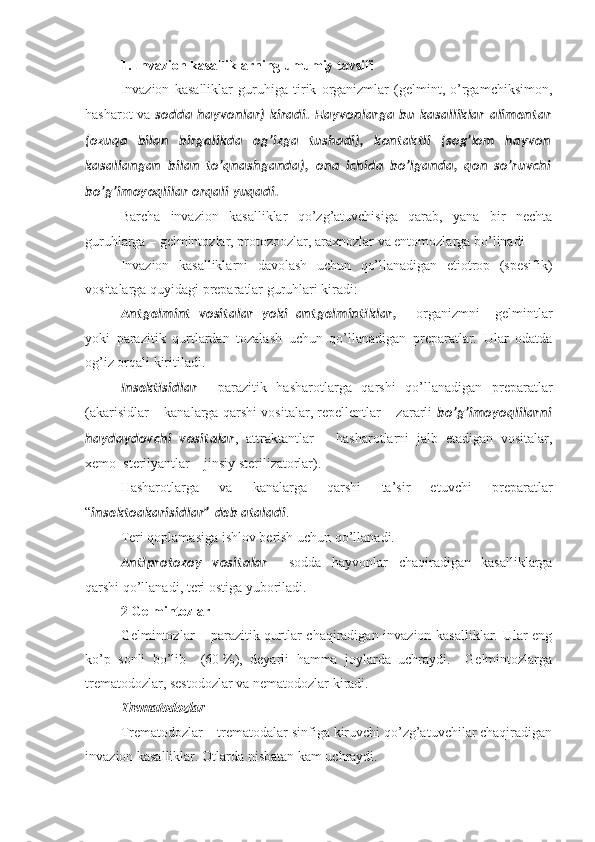 1. Invazion kasalliklarning umumiy tavsifi
Invazion   kasalliklar   guruhiga   tirik   organizmlar   (gelmint,   o’rgamchiksimon,
hasharot va   sodda   hayvonlar)   kiradi.   Hayvonlarga   bu   kasalliklar   alimentar
(ozuqa   bilan   birgalikda   og’izga   tushadi),   kontaktli   (sog’lom   hayvon
kasallangan   bilan   to’qnashganda),   ona   ichida   bo’lganda,   qon   so’ruvchi
bo’g’imoyoqlilar orqali yuqadi.
Barcha   invazion   kasalliklar   qo’zg’atuvchisiga   qarab,   yana   bir   nechta
guruhlarga –  gelmintozlar, protozoozlar, araxnozlar va entomozlarga  bo’linadi 
Invazion   kasalliklarni   d avolash   uchun   qo’llanadigan   etiotrop   (spesifik)
vositalarga quyidagi preparatlar guruhlari kiradi:
Antgelmint   vositalar   yoki   antgelminti klar,   –   organizmni     gelmintlar
yoki   parazitik   qurtlardan   tozalash   uchun   qo’llanadigan   preparatlar.   Ular   odatda
og’iz orqali kiritiladi.
Insekti sidlar   –   parazitik   hasharotlarga   qarshi   qo’llanadigan   preparatlar
(akarisidlar – kanalarga qarshi vositalar, repellentlar – zararli   bo’g’imoyoqlilarni
haydaydovchi   vositalar ,   attraktantlar   –   hasharotlarni   jalb   etadigan   vositalar,
xemo–sterilyantlar – jinsiy sterilizatorlar).
Hasharotlarga   va   kanalarga   qarshi   ta’sir   etuvchi   preparatlar
“ insektoakarisidlar” deb ataladi .
Teri qoplamasiga ishlov berish uchun qo’llanadi.
Anti protozoy   vositalar   –   sodda   hayvonlar   chaqiradigan   kasalliklarga
qarshi qo’llanadi, teri ostiga yuboriladi. 
2  Gelmintozlar
Gelmintozlar – parazitik qurtlar chaqiradigan invazion kasalliklar. Ular eng
ko’p   sonli   bo’lib     (60   %),   deyarli   hamma   joylarda   uchraydi.     Gelmintozlarga
trematodozlar, sestodozlar va nematodozlar kiradi. 
Trematodozlar
Trematodozlar – trematodalar sinfiga kiruvchi qo’zg’atuvchilar chaqiradigan
i nvazion kasalliklar . Otlarda nisbatan kam uchraydi.  