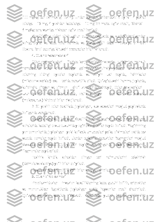 100 mg/kg dan oshmasligi lozim). Undan tashqari fenbendazol 6 oylik – 4 yashar
otlarga   –   15  mg,  4   yoshdan   kattalarga   –  10   mg  bir   marta  og’iz   orqali,   febentel   –
6   mg/kg tana vazniga nisbatan og’iz orqali beriladi.
Kasallikning   oldini   olish   uchun   qulunlar   avgustda   va   sutdan   ajratilgandan
so’ng,   toylar   va   katta   otlar   bahorda   va   kuzda   rejali   degelmintizasiya   qilinadi.
Otxona fenol qatoriga kiruvchi preparatlar bilan ishlanadi.
4. Otlar onxoserkozlari
Otlar onxoserkozlari – filariata kenja tartibi, Onxoserka   turkumiga mansub
nematodalar   orqali   chaqiriladigan   gelmintozlar.   Jinsiy   yetilgan   onxoserklar
otlarning   oldingi   oyoqlar   paylarida   va   bo’yin   usti   payida,   lichinkalar
(mikroonxoserklar)   esa   –   terida   parazitlik   qiladi.   Qo’zg’atuvchi   hamma   joylarda,
ko’pincha   o’rmon   va   o’rmon   –   cho’l   zonalarida   uchraydi.   Otlar   onxoserklari   –
uzun   ipsimon   nematodalar   bo’lib,   oraliq   xo’jayin   –   qon   so’ruvchi   hasharot
(mokres; rus.) ishtiroqi bilan rivojlanadi.
3–20   yoshli   otlar   pastlikda   joylashgan,   suv   xavzalari   mavjud   yaylovlarda
bo’lganda zararlanadi.
Kasallik   surunkali   kechadi.   Kasallik   boshida   yag’rin,   ensa,   bo’yin   va   orqa
sohalarida kattaligi tovuq tuxumiday og’riqsiz shishlar paydo bo’ladi. Yag’rinning
yon tomonlarida joylashgan   yoki ko’krak umurtqalari yelka o’simtalari ostida tez
vaqtda   oqmalar   paydo   bo’ladi,   ulardan   tarkibida   parazitlar   fragmentlari   mavjud
ekssudat   oqib   chiqadi.   Ot   oyoqlari   paylari   zararlanganda   oqsash,   tendovaginit,
flegmonalar qayd etiladi.
Tashhis   kindik   sohasidan   olingan   teri   na’munalarini   tekshirish
(dermolarvoskopiya) yo’li bilan qo’yiladi. 
Davolash  faqat jarrohlik yo’li bilan amalga oshiriladi.
5. Otlar p iroplazmozi  
Piroplazmidozlar   –   invazion   kasalliklarning   katta   guruhi   bo’lib,   eritrositlar
va   mononuklear   fagositlarda   joylashgan   sodda   hayvonlar   orqali   chaqiriladi.
Qo’zg’atuvchilarni   kanalar   o’tkazadi.   Kasallikda   yuqori   harorat,   shilimshiq 