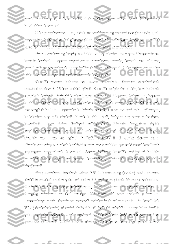 pardalar   anemiyasi,   puls   va   nafas   olish   tezligi,   hazm   qilish   tizimi   faoliyatining
buzilishlari kuzatiladi.
Otlar  p iroplazmozi   –  ot,  eshak   va  xachirlarning  transmissiv  (bir  issiq   qonli
hayvondan   boshqasiga   bo’g’imoyoqlilar   orqali   o’tkaziladigan   invazion   kasallik)
kasalligi bo’lib, uni eritrositlar parazitlari piroplazmalar chaqiradi. 
Piroplazmalarning   haytiy   sikli   ikki   xo’jayinlarda:   tok   tuyokli   hayvonda   va
kanada   kechadi.   Hayvon   organizmida   piroplazma   qonda,   kanada   esa   to’qima,
gemolimfa va tuxumlarida oddiy bo’linish bilan  ko’payadi. Otlar organizmida ular
ichki a’zolarda keyin esa periferik qonda ko’payadi.
Kasallik   asosan   bahorda   va   kuzda   kuzatiladi.   Spontan   zararlanishda
inkubasion   davr   8–15   kun   tashkil   qiladi.   Kasallik   ko’pincha   o’tkir,   kam   hollarda
surunkali kechadi. Birinchi kunlarda tana harorati 42   °C gacha ko’tariladi, hayvon
kuchli jabrlanadi. Shilimshiq pardalar kasallik boshida anemik, 3–4 inchi kunlarda
esa sarg’ish bo’ladi. Hayvonlar ko’pincha yotadi, suv va ozuqani qabul qilmaydi,
ko’zlardan   suyuqlik   ajraladi.   Yurak   kuchli   uradi,   bo’yinturuq   vena   pulsasiyasi
kuzatiladi.   Hazm   tizimi   faoliyati   salbiylashadi.   Birinchi   bosqichda   siydik
sarg’ayadi,   keyin   esa   qizaradi,   3–4   unlarda   uning   rngi   to’q   qizil   bo’ladi.   Siydik
ajralishi   tez   –   tez   va   og’riqli   bo’ladi.   Kasallik   8–12   kunlar   davom   etadi.
Piroplazmozning surunkali kechishi yuqori rezistentlikka ega yoki avval kasallanib
sog’aygan   hayvonlarda   kuzatiladi.   Ayrim   hollarda   kasallik   residivlari   bo’lishi
mumkin,   bunda   qaytalagan   harorat   ko’tarilishi,   jabrlanish,   kaxeksiya,   shishlar
rivojlanadi.
Piroplazmalarni   davolash   uchun   7   %   li   berenilning   (azidin)   suvli   eritmasi
shaklida muskul orasiga yoki teri ostiga 3,5   mg/kg miqdorda bir marta yuboriladi.
Og’ir   holatlarda   inyeksiya   takrorlanadi;   10   %   li   diamedinning   suvli   eritmasi   –
2   mg/kg   miqdorda   muskul   orasiga   ikki   marta   24   soat   oralatib   yuboriladi.
Hayvonlarga   tinch   sharoit   va   parxezli   oziqlantirish   ta’minlanadi.   Bu   kasallikda
V12   (siankobalamin)   vitamini   defisiti   hosil   bo’lishi   sababli   u   ozuqa   bilan   berildi
yoki   inyeksiya   qilinadi.   Undan   tashqari   sulfokamfokain   kabi   yurak   preparati   va
gemodez   qo’llanadi.   Oldini   olishda   ximioprofilaktika   va   kanalarga   qarshi   kurash 