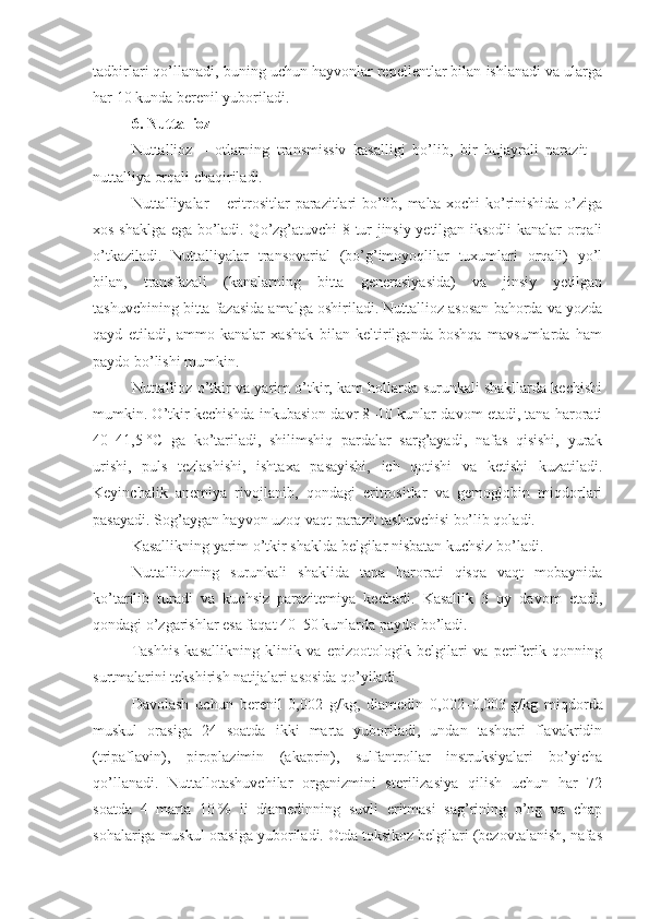 tadbirlari qo’llanadi, buning uchun hayvonlar repellentlar bilan ishlanadi va ularga
har 10 kunda berenil yuboriladi.
6.  Nuttallioz
Nuttallioz   –   otlarning   transmissiv   kasalligi   bo’lib,   bir   hujayrali   parazit   –
nuttalliya orqali chaqiriladi.
Nuttalliyalar – eritrositlar parazitlari bo’lib, malta xochi ko’rinishida o’ziga
xos shaklga ega bo’ladi. Qo’zg’atuvchi 8 tur jinsiy yetilgan iksodli kanalar orqali
o’tkaziladi.   Nuttalliyalar   transovarial   (bo’g’imoyoqlilar   tuxumlari   orqali)   yo’l
bilan,   transfazali   (kanalarning   bitta   generasiyasida)   va   jinsiy   yetilgan
tashuvchining bitta fazasida amalga oshiriladi. Nuttallioz asosan bahorda va yozda
qayd   etiladi,   ammo   kanalar   xashak   bilan   keltirilganda   boshqa   mavsumlarda   ham
paydo bo’lishi mumkin.
Nuttallioz o’tkir va yarim o’tkir, kam hollarda surunkali shakllarda kechishi
mumkin. O’tkir kechishda inkubasion davr 8–10 kunlar davom etadi, tana harorati
40–41,5   °C   ga   ko’tariladi,   shilimshiq   pardalar   sarg’ayadi,   nafas   qisishi,   yurak
urishi,   puls   tezlashishi,   ishtaxa   pasayishi,   ich   qotishi   va   ketishi   kuzatiladi.
Keyinchalik   anemiya   rivojlanib,   qondagi   eritrositlar   va   gemoglobin   miqdorlari
pasayadi. Sog’aygan hayvon uzoq vaqt parazit tashuvchisi bo’lib qoladi.
Kasallikning yarim o’tkir shaklda belgilar nisbatan kuchsiz bo’ladi.
Nuttalliozning   surunkali   shaklida   tana   harorati   qisqa   vaqt   mobaynida
ko’tarilib   turadi   va   kuchsiz   parazitemiya   kechadi.   Kasallik   3   oy   davom   etadi,
qondagi o’zgarishlar esa faqat 40–50 kunlarda paydo bo’ladi.
Tashhis   kasallikning   klinik   va   epizootologik   belgilari   va   periferik   qonning
surtmalarini tekshirish natijalari asosida qo’yiladi.
Davolash   uchun   berenil   0,002   g/kg,   diamedin   0,002–0,003   g/kg   miqdorda
muskul   orasiga   24   soatda   ikki   marta   yuboriladi,   undan   tashqari   flavakridin
(tripaflavin),   piroplazimin   (akaprin),   sulfantrollar   instruksiyalari   bo’yicha
qo’llanadi.   Nuttallotashuvchilar   organizmini   sterilizasiya   qilish   uchun   har   72
soatda   4   marta   10   %   li   diamedinning   suvli   eritmasi   sag’rining   o’ng   va   chap
sohalariga muskul orasiga yuboriladi. Otda toksikoz belgilari (bezovtalanish, nafas 