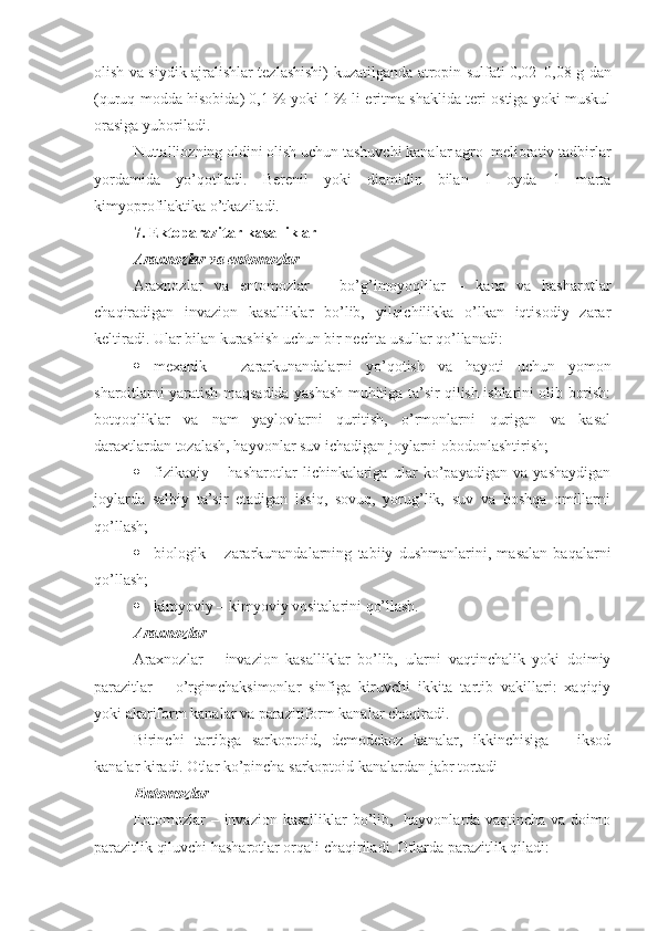 olish va siydik ajralishlar tezlashishi) kuzatilganda atropin sulfati 0,02–0,08   g dan
(quruq modda hisobida) 0,1   % yoki 1   % li eritma shaklida teri ostiga yoki muskul
orasiga yuboriladi.
Nuttalliozning oldini olish uchun tashuvchi kanalar agro–meliorativ tadbirlar
yordamida   yo’qotiladi.   Berenil   yoki   diamidin   bilan   1   oyda   1   marta
kimyoprofilaktika o’tkaziladi.
7.  Ektoparazitar kasalliklar 
Araxnozlar va entomozlar
Araxnozlar   va   entomozlar   –   bo’g’imoyoqlilar   –   kana   va   hasharotlar
chaqiradigan   invazion   kasalliklar   bo’lib,   yilqichilikka   o’lkan   iqtisodiy   zarar
keltiradi. Ular bilan kurashish uchun bir nechta usullar qo’llanadi:
 mexani k   –   zararkunandalarni   yo’qotish   va   hayoti   uchun   yomon
sharoitlarni yaratish maqsadida yashash muhitiga ta’sir qilish ishlarini olib borish:
botqoqliklar   va   nam   yaylovlarni   quritish,   o’rmonlarni   qurigan   va   kasal
daraxtlardan tozalash, hayvonlar suv ichadigan joylarni obodonlashtirish; 
 fizi kaviy   –   hasharotlar   lichinkalariga   ular   ko’payadigan   va   yashaydigan
joylarda   salbiy   ta’sir   etadigan   issiq,   sovuq,   yorug’lik,   suv   va   boshqa   omillarni
qo’llash;
 biologi k   –   zararkunandalarning   tabiiy   dushmanlarini,   masalan   baqalarni
qo’llash ;
 kimyoviy  –  kimyoviy vositalarini qo’llash.
Araxnoz lar
Araxnozlar   –   invazion   kasalliklar   bo’lib,   ularni   vaqtinchalik   yoki   doimiy
parazitlar   –   o’rgimchaksimonlar   sinfiga   kiruvchi   ikkita   tartib   vakillari:   xaqiqiy
yoki akariform kanalar va parazitiform kanalar chaqiradi.
Birinchi   tartibga   sarkoptoid,   demodekoz   kanalar,   ikkinchisiga   –   iksod
kanalar kiradi. Otlar ko’pincha sarkoptoid kanalardan jabr tortadi
Entomozlar
Entomozlar – invazion kasalliklar bo’lib,   hayvonlarda vaqtincha va doimo
parazitlik qiluvchi hasharotlar orqali chaqiriladi. Otlarda parazitlik qiladi : 