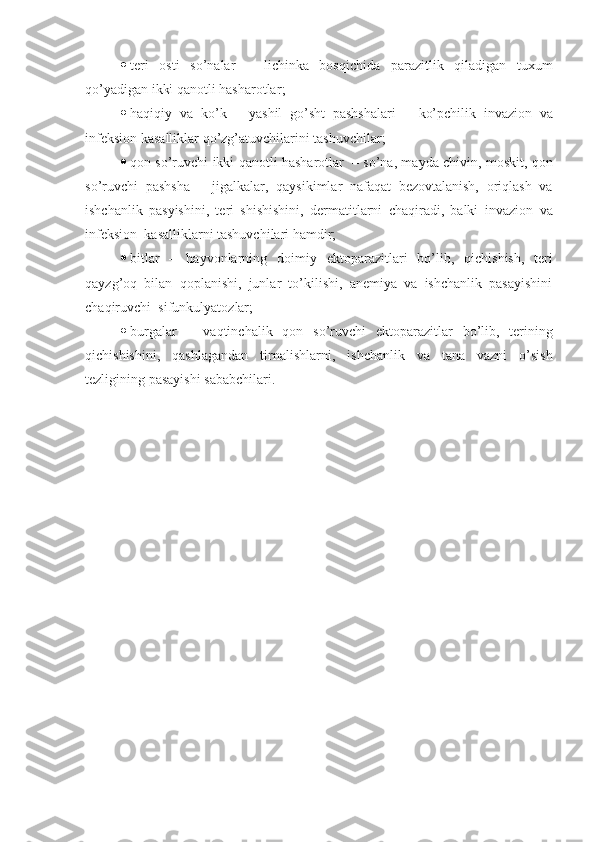  teri   osti   so’nalar   –   lichinka   bosqichida   parazitlik   qiladigan   tuxum
qo’yadigan ikki qanotli hasharotlar ;
 haqiqiy   va   ko’k   –   yashil   go’sht   pashshalari   –   ko’pchilik   invazion   va
infeksion  kasalliklar qo’zg’atuvchilarini tashuvchilar ;
 qon so’ruvchi ikki qanotli hasharotlar     – s o’na , m ayda chivin , moskit,   qon
so’ruvchi   pashsha   –   jigalk alar ,   qaysikimlar   nafaqat   bezovtalanish,   oriqlash   va
ishchanlik   pasyishini,   teri   shishishini,   dermatitlarni   chaqiradi,   balki   invazion   va
infeksion   kasalliklarni tashuvchilari hamdir;
 bitlar   –   hayvonlarning   doimiy   ektoparazit lari   bo’lib ,   qichishish,   teri
qayzg’oq   bilan   qoplanishi,   junlar   to’kilishi,   anemiya   va   ishchanlik   pasayishini
chaqiruvchi   sifunkulyatoz lar ;
 burgalar   –   vaqtinchalik   qon   so’ruvchi   ektoparazit lar   bo’lib ,   terining
qichishishini ,   qashlagandan   tirnalishlarni ,   ishchanlik   va   tana   vazni   o’sish
tezligining pasayishi sababchilari.   