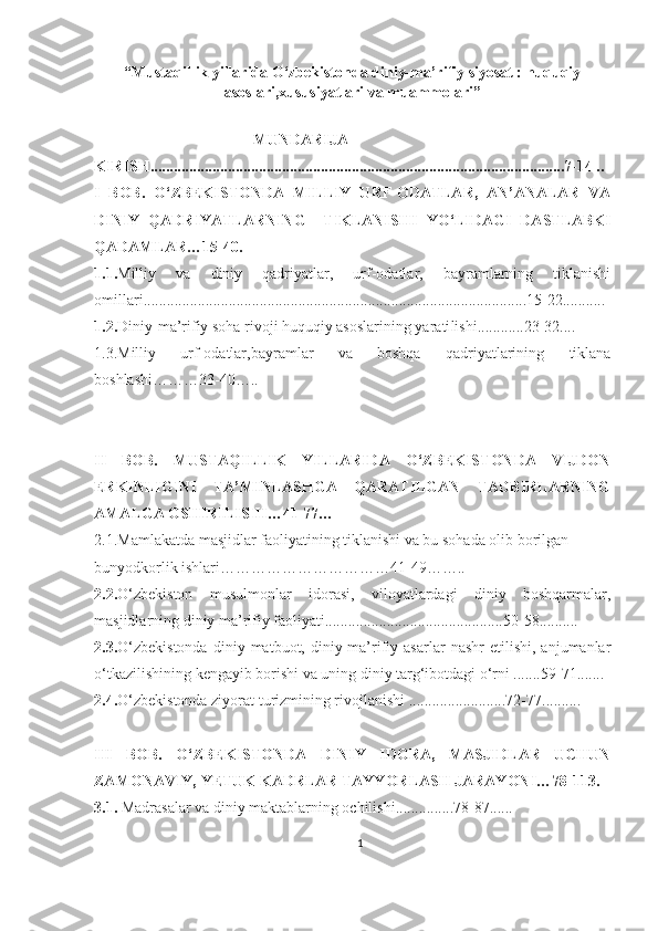 “Mustaqillik yillarida O‘zbekistonda diniy-ma’rifiy siyosat : huquqiy
asoslari,xususiyatlari va muammolari”
                                          MUNDARIJA
KIRISH........................................................................................... ................7-14 ..
I   BOB.   O‘ZBEKISTONDA   MILLIY   URF-ODATLAR,   AN’ANALAR   VA
DINIY   QADRIYATLARNING     TIKLANISHI   YO ‘LIDAGI   DASTLABKI
QADAMLAR …15-40.
1.1. Milliy   va   diniy   qadriyatlar,   urf-odatlar,   bayramlarning   tiklanishi
omillari .............. .....................................................................................15-22...........
1.2. Diniy - ma’rifiy soha rivoji huquqiy asoslarining yarati li shi ....... .....23-32....
1.3. Milliy   urf-odatlar,bayramlar   va   boshqa   qadriyatlarining   tiklana
boshlashi……… 33-40 ….. 
II   BOB.   MUSTAQILLIK   YILLARIDA   O‘ZBEKISTONDA   VIJDON
ERKINLIGINI   TA’MINLASHGA   QARATILGAN   TADBIRLARNING
AMALGA OSHIRILISHI…41-77…
2.1.Mamlakatda masjidlar faoliyatining tiklanishi va bu sohada olib borilgan 
bunyodkorlik ishlari……………………………41-49……..
2. 2. O‘zbekiston   musulmonlar   idorasi,   viloyatlardagi   diniy   boshqarmalar,
masjidlarning diniy ma’rifiy faoliyati.............................................. 50-58 ..........
2.3. O‘zbekistonda   diniy  matbuot,   diniy-ma’rifiy  asarlar   nashr   etilishi,   anjumanlar
o‘tkazilishining kengayib borishi va uning diniy targ‘ibotdagi o‘rni .......59-71.......
2. 4 . O‘zbekistonda ziyorat turizmining rivojlanishi  .. ....................... 72-77 ..........
III   BOB.   O‘ZBEKISTONDA   DINIY   IDORA,   MASJIDLAR   UCHUN
ZAMONAVIY, YETUK KADRLAR TAYYORLASH JARAYONI… 78-113.
3.1.  Madrasalar va diniy maktablarning ochilishi ............... 78-87 ......
1 