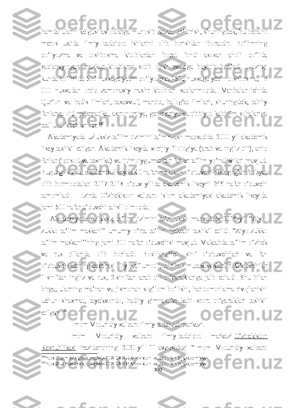 hamda ularni kelgusi avlodlarga munosib tarzda qoldirish, shuningdek, bu bebaho
meros   ustida   ilmiy   tadqiqot   ishlarini   olib   borishdan   iboratdir.   Bo‘limning
qo‘lyozma   va   toshbosma   kitoblardan   iborat   fondi   asosan   aholi   qo‘lida
saqlanayotgan   mazkur   kitoblarni   sotib   olish   evaziga   boyitib   boriladi.   Hozirgi
kunda bo‘limda 500 nusxaga yaqin qo‘lyozma, 1500 nusxaga yaqin toshbosma, 10
000   nusxadan   ortiq   zamonaviy   nashr   kitoblari   saqlanmoqda.   Manbalar   ichida
Qur’on   va   hadis   ilmlari,   tasavvuf,   mantiq,   balog‘at   ilmlari,   shuningdek,   tabiiy
fanlarga oid matematika, astronomiya, geometriya va tibbiyot kabi ilm sohalariga
taalluqli kitoblar bor. 184
     Akademiyada uzluksiz ta’lim tizimini ta’minlash maqsadida 2000-yil akademik
lisey tashkil etilgan. Akademik liseyda xorijiy filologiya (arab va ingliz tili), aniq
fanlar (iqtisod va texnika) va ijtimoiygumanitar fanlar ta’lim yo‘nalishlari mavjud.
Bugungi kunda akademik liseyda 40 nafar malakali o‘qituvchi-pedagoglar faoliyat
olib   bormoqdalar.   2017-2018   o‘quv   yilida   akademik   liseyni   246   nafar   o‘quvchi
tamomladi.   Hozirda   O‘zbekiston   xalqaro   islom   akademiyasi   akademik   liseyida
jami 500 nafar o‘quvchi tahsil olmoqda.
      Akademiyada   uzluksiz   ta’lim   tizimini   ta’minlash   maqsadida   2016-yil   “Ziyo-
zukko   ta’lim   maskani”   umumiy   o‘rta   ta’lim   maktabi   tashkil   etildi.   “Ziyo-zukko
ta’lim   maskani’’ning   jami   300   nafar   o‘quvchisi   mavjud.   Maktabda   ta’lim   o‘zbek
va   rus   tillarida   olib   boriladi.   Boshlang‘ich   sinf   o‘qituvchilari   va   fan
o‘qituvchilarining barchasi oliy ma’lumotli, tajribali mutaxassislardir. O‘quvchilar
1-sinfdan   ingliz   va   rus,   2-sinfdan   arab   tili   to‘garaklariga   jalb   etiladi.   Shu   bilan
birga,   ularning  ma’nan  va   jismonan   sog‘lom   bo‘lishi,   har   tomonlama  rivojlanishi
uchun   shaxmat,   tayekvondo,   badiiy   gimnastika   kabi   sport   to‘garaklari   tashkil
etilgan. 185
                  Imom Moturidiy xalqaro ilmiy-tadqiqot markazi.
      Imom   Moturidiy   xalqaro   ilmiy-tadqiqot   markazi - O‘zbekiston
Respublikasi   Prezidentining   2020-yil   11-avgustdagi   “Imom   Moturidiy   xalqaro
184
https://uz.m.wikipedia.org/wiki/O%CA%BBzbekiston_xalqaro_islom_akademiyasi
185
https://uz.m.wikipedia.org/wiki/O%CA%BBzbekiston_xalqaro_islom_akademiyasi
100 