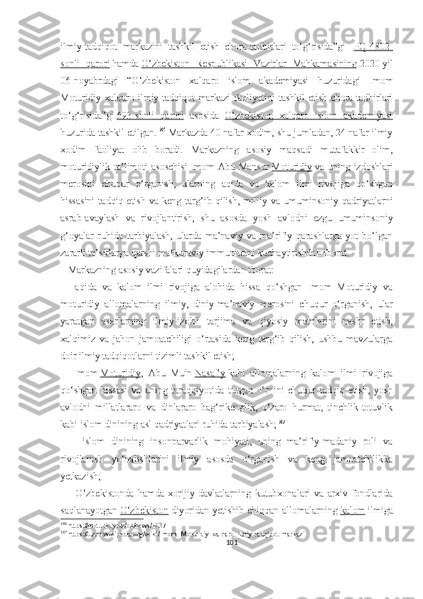 ilmiy-tadqiqot   markazini   tashkil   etish   chora-tadbirlari   to‘g‘risida”gi     PQ-4802-
sonli   qarori   hamda   O‘zbekiston   Respublikasi   Vazirlar   Mahkamasining   2020-yil
06-noyabrdagi   “O‘zbekiston   xalqaro   islom   akademiyasi   huzuridagi   Imom
Moturidiy  xalqaro  ilmiy-tadqiqot   markazi   faoliyatini   tashkil   etish   chora-tadbirlari
to‘g‘risida”gi   693-sonli         qarori      asosid a   O‘zbekiston   xalqaro   islom   akademiyasi
huzurida tashkil etilgan. 186
  Markazda 40 nafar xodim, shu jumladan, 24 nafar ilmiy
xodim   faoliyat   olib   boradi.   Markazning   asosiy   maqsadi   mutafakkir   olim,
moturidiylik ta’limoti  asoschisi  Imom  Abu Mansur   Moturidiy   va uning izdoshlari
merosini   chuqur   o‘rganish,   ularning   aqida   va   kalom   ilmi   rivojiga   qo‘shgan
hissasini   tadqiq  etish   va   keng   targ‘ib  qilish,   milliy  va   umuminsoniy   qadriyatlarni
asrab-avaylash   va   rivojlantirish,   shu   asosda   yosh   avlodni   ezgu   umuminsoniy
g‘oyalar   ruhida   tarbiyalash,   ularda   ma’naviy   va   ma’rifiy   qarashlarga   yot   bo‘lgan
zararli ta’sirlarga qarshi mafkuraviy immunitetni kuchaytirishdan iborat.
    Markazning asosiy vazifalari quyidagilardan iborat:
    -aqida   va   kalom   ilmi   rivojiga   alohida   hissa   qo‘shgan   Imom   Moturidiy   va
moturidiy   allomalarning   ilmiy,   diniy-ma’naviy   merosini   chuqur   o‘rganish,   ular
yaratgan   asarlarning   ilmiy-izohli   tarjima   va   qiyosiy   matnlarini   nashr   etish,
xalqimiz   va   jahon   jamoatchiligi   o‘rtasida   keng   targ‘ib   qilish,   ushbu   mavzularga
doir ilmiy tadqiqotlarni tizimli tashkil etish;
    -Imom   Moturidiy ,   Abu   Muin   Nasafiy   kabi   allomalarning   kalom   ilmi   rivojiga
qo‘shgan   hissasi   va   uning   taraqqiyotida   tutgan   o‘rnini   chuqur   tadqiq   etish,   yosh
avlodni   millatlararo   va   dinlararo   bag‘rikenglik,   o‘zaro   hurmat,   tinchlik-totuvlik
kabi islom dinining asl qadriyatlari ruhida tarbiyalash; 187
      -islom   dinining   insonparvarlik   mohiyati,   uning   ma’rifiy-madaniy   roli   va
rivojlanish   yo‘nalishlarini   ilmiy   asosda   o‘rganish   va   keng   jamoatchilikka
yetkazish;
      -O‘zbekistonda   hamda   xorijiy   davlatlarning   kutubxonalari   va   arxiv   fondlarida
saqlanayotgan   O‘zbekiston   diyoridan yetishib chiqqan allomalarning   kalom   ilmiga
186
 https://moturidiy.uz/oz/news/1037
187
 https://uz.m.wikipedia.org/wiki/Imom_Moturidiy_xalqaro_ilmiy-tadqiqot_markazi
101 