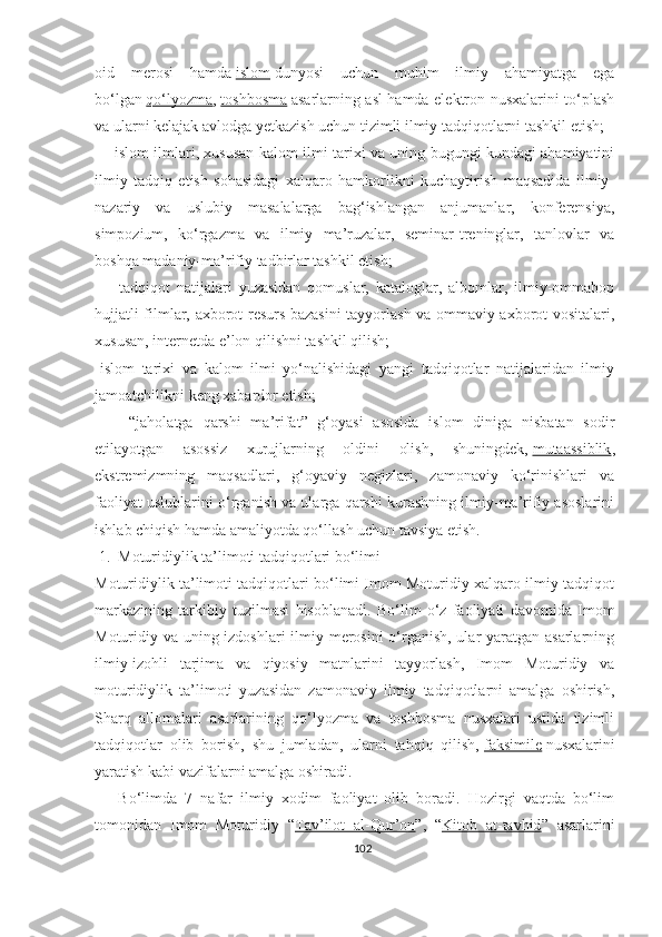 oid   merosi   hamda   islom   dunyosi   uchun   muhim   ilmiy   ahamiyatga   ega
bo‘lgan   qo‘lyozma ,   toshbosma   asarlarning asl hamda elektron nusxalarini to‘plash
va ularni kelajak avlodga yetkazish uchun tizimli ilmiy tadqiqotlarni tashkil etish;
     -islom ilmlari, xususan kalom ilmi tarixi va uning bugungi kundagi ahamiyatini
ilmiy   tadqiq   etish   sohasidagi   xalqaro   hamkorlikni   kuchaytirish   maqsadida   ilmiy-
nazariy   va   uslubiy   masalalarga   bag‘ishlangan   anjumanlar,   konferensiya,
simpozium,   ko‘rgazma   va   ilmiy   ma’ruzalar,   seminar-treninglar,   tanlovlar   va
boshqa madaniy-ma’rifiy tadbirlar tashkil etish;
      -tadqiqot   natijalari   yuzasidan   qomuslar,   kataloglar,   albomlar,   ilmiy-ommabop
hujjatli filmlar, axborot-resurs bazasini tayyorlash va ommaviy axborot vositalari,
xususan, internetda e’lon qilishni tashkil qilish;
-islom   tarixi   va   kalom   ilmi   yo‘nalishidagi   yangi   tadqiqotlar   natijalaridan   ilmiy
jamoatchilikni keng xabardor etish;
      -“jaholatga   qarshi   ma’rifat”   g‘oyasi   asosida   islom   diniga   nisbatan   sodir
etilayotgan   asossiz   xurujlarning   oldini   olish,   shuningdek,   mutaassiblik ,
ekstremizmning   maqsadlari,   g‘oyaviy   negizlari,   zamonaviy   ko‘rinishlari   va
faoliyat uslublarini o‘rganish va ularga qarshi kurashning ilmiy-ma’rifiy asoslarini
ishlab chiqish hamda amaliyotda qo‘llash uchun tavsiya etish.
 1.  Moturidiylik ta’limoti tadqiqotlari bo‘limi
Moturidiylik ta’limoti tadqiqotlari bo‘limi Imom Moturidiy xalqaro ilmiy-tadqiqot
markazining   tarkibiy   tuzilmasi   hisoblanadi.   Bo‘lim   o‘z   faoliyati   davomida   Imom
Moturidiy va uning izdoshlari ilmiy merosini  o‘rganish, ular yaratgan asarlarning
ilmiy-izohli   tarjima   va   qiyosiy   matnlarini   tayyorlash,   Imom   Moturidiy   va
moturidiylik   ta’limoti   yuzasidan   zamonaviy   ilmiy   tadqiqotlarni   amalga   oshirish,
Sharq   allomalari   asarlarining   qo‘lyozma   va   toshbosma   nusxalari   ustida   tizimli
tadqiqotlar   olib   borish,   shu   jumladan,   ularni   tahqiq   qilish,   faksimile   nusxalarini
yaratish kabi vazifalarni amalga oshiradi.
      Bo‘limda   7   nafar   ilmiy   xodim   faoliyat   olib   boradi.   Hozirgi   vaqtda   bo‘lim
tomonidan   Imom   Moturidiy   “ Tav’ilot   al-Qur’on ”,   “ Kitob   at-tavhid ”   asarlarini
102 