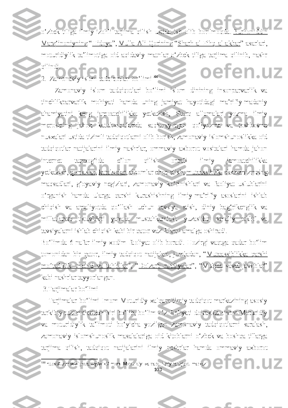 o‘zbek   tiliga   ilmiy-izohli   tarjima   qilish   ustida   ish   olib   borilmoqda.   Burhoniddin
Marg‘inoniyning   “ Hidoya ”,   Mulla   Ali   Qorining   “ Sharh   al-Fihq   al-akbar ”   asarlari,
moturidiylik   ta’limotiga   oid   aqidaviy   matnlar   o‘zbek   tiliga   tarjima   qilinib,   nashr
qilindi.
2.  Zamonaviy islom tadqiqotlari bo‘limi 188
      Zamonaviy   islom   tadqiqotlari   bo‘limi   islom   dinining   insonparvarlik   va
tinchlikparvarlik   mohiyati   hamda   uning   jamiyat   hayotidagi   ma’rifiy-madaniy
ahamiyatini   keng   jamoatchilikka   yetkazish,   Sharq   allomalari   yozma   ilmiy
merosining   jahon   kutubxonalarida   saqlanayotgan   qo‘lyozma   va   toshbosma
nusxalari ustida tizimli tadqiqotlarni olib borish, zamonaviy islomshunoslikka oid
tadqiqotlar   natijalarini   ilmiy   nashrlar,   ommaviy   axborot   vositalari   hamda   jahon
internet   tarmog‘ida   e’lon   qilish   orqali   ilmiy   jamoatchilikka
yetkazish,   qomuslar ,   kataloglar , albomlar chop etish,   mutaassiblik , ekstremizmning
maqsadlari,   g‘oyaviy   negizlari,   zamonaviy   ko‘rinishlari   va   faoliyat   uslublarini
o‘rganish   hamda   ularga   qarshi   kurashishning   ilmiy-ma’rifiy   asoslarini   ishlab
chiqish   va   amaliyotda   qo‘llash   uchun   tavsiya   etish,   diniy   bag‘rikenglik   va
millatlararo   totuvlikni   yanada   mustahkamlash   yuzasidan   amaliy   taklif   va
tavsiyalarni ishlab chiqish kabi bir qator vazifalarni amalga oshiradi.
Bo‘limda   6   nafar   ilmiy   xodim   faoliyat   olib   boradi.   Hozirgi   vaqtga   qadar   bo‘lim
tomonidan   bir   qator,   ilmiy   tadqiqot   natijalari,   jumladan,   “ Mutaassiblikka   qarshi
mo tadillik:   metod   va   tahlillarʻ ”,   “ Dolzarb   raddiyalar ”,   “Muhim   savol-javoblar”
kabi nashrlar tayyorlangan.
 3.Tarjimalar bo‘limi
      Tarjimalar   bo‘limi   Imom  Moturidiy  xalqaro  ilmiy-tadqiqot  markazining  asosiy
tarkibiy tuzilmalaridan biri  bo‘lib, bo‘lim  o‘z faoliyati doirasida Imom  Moturidiy
va   moturidiylik   ta’limoti   bo‘yicha   yozilgan   zamonaviy   tadqiqotlarni   saralash,
zamonaviy   islomshunoslik   masalalariga   oid   kitoblarni   o‘zbek   va   boshqa   tillarga
tarjima   qilish,   tadqiqot   natijalarini   ilmiy   nashrlar   hamda   ommaviy   axborot
188
 https://uz.m.wikipedia.org/wiki/Imom_Moturidiy_xalqaro_ilmiy-tadqiqot_markazi
103 