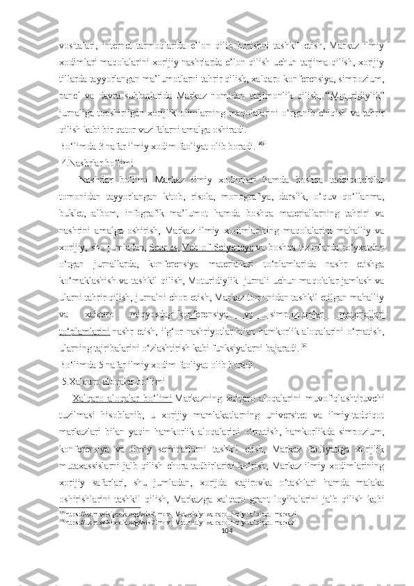 vositalari,   internet   tarmoqlarida   e’lon   qilib   borishni   tashkil   etish,   Markaz   ilmiy
xodimlari maqolalarini xorijiy nashrlarda e’lon qilish uchun tarjima qilish, xorijiy
tillarda tayyorlangan ma’lumotlarni tahrir qilish, xalqaro konferensiya, simpozium,
panel   va   davra   suhbatlarida   Markaz   nomidan   tarjimonlik   qilish,   “ Moturidiylik ”
jurnaliga   topshirilgan   xorijlik   olimlarning   maqolalarini   o‘rganib   chiqish   va   tahrir
qilish kabi bir qator vazifalarni amalga oshiradi.
Bo‘limda 3 nafar ilmiy xodim faoliyat olib boradi. 189
 4.Nashrlar bo‘limi
      Nashrlar   bo‘limi   Markaz   ilmiy   xodimlari   hamda   boshqa   tadqiqotchilar
tomonidan   tayyorlangan   kitob,   risola,   monografiya,   darslik,   o‘quv   qo‘llanma,
buklet,   albom,   infografik   ma’lumot   hamda   boshqa   materiallarning   tahriri   va
nashrini   amalga   oshirish,   Markaz   ilmiy   xodimlarining   maqolalarini   mahalliy   va
xorijiy, shu  jumladan,   Scopus ,   Veb of  Sciyencye   va boshqa  tizimlarda ro‘yxatdan
o‘tgan   jurnallarda,   konferensiya   materiallari   to‘plamlarida   nashr   etishga
ko‘maklashish va tashkil qilish, Moturidiylik   jurnali uchun maqolalar jamlash va
ularni tahrir qilish, jurnalni chop etish, Markaz tomonidan tashkil etilgan mahalliy
va   xalqaro   miqyosdagi   konferensiya   va   simpoziumlar   materiallari
to‘plamlarini   nashr  etish, ilg‘or nashriyotlar bilan hamkorlik aloqalarini o‘rnatish,
ularning tajribalarini o‘zlashtirish kabi funksiyalarni bajaradi. 190
Bo‘limda 5 nafar ilmiy xodim faoliyat olib boradi.
 5.Xalqaro aloqalar bo‘limi
      Xalqaro   aloqalar   bo‘limi   Markazning   xalqaro   aloqalarini   muvofiqlashtiruvchi
tuzilmasi   hisoblanib,   u   xorijiy   mamlakatlarning   universitet   va   ilmiy-tadqiqot
markazlari   bilan   yaqin   hamkorlik   aloqalarini   o‘rnatish,   hamkorlikda   simpozium,
konferensiya   va   ilmiy   seminarlarni   tashkil   etish,   Markaz   faoliyatiga   xorijlik
mutaxassislarni   jalb   qilish   chora-tadbirlarini   ko‘rish,   Markaz   ilmiy   xodimlarining
xorijiy   safarlari,   shu   jumladan,   xorijda   stajirovka   o‘tashlari   hamda   malaka
oshirishlarini   tashkil   qilish,   Markazga   xalqaro   grant   loyihalarini   jalb   qilish   kabi
189
https://uz.m.wikipedia.org/wiki/Imom_Moturidiy_xalqaro_ilmiy-tadqiqot_markazi
190
https://uz.m.wikipedia.org/wiki/Imom_Moturidiy_xalqaro_ilmiy-tadqiqot_markazi
104 