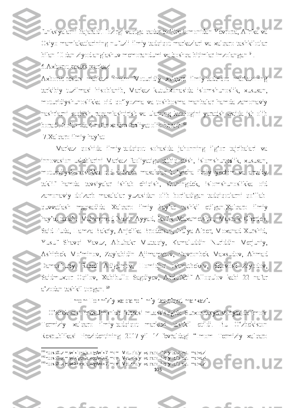 funksiyalarni bajaradi.Hozirgi vaqtga qadar bo‘lim tomonidan Yevropa, Afrika va
Osiyo   mamlakatlarining   nufuzli   ilmiy-tadqiqot   markazlari   va   xalqaro   tashkilotlar
bilan 10 dan ziyod anglashuv memorandumi va boshqa bitimlar imzolangan 191
.
6.Axborot-resurs markazi
Axborot-resurs   markazi   Imom   Moturidiy   xalqaro   ilmiy-tadqiqot   markazining
tarkibiy   tuzilmasi   hisoblanib,   Markaz   kutubxonasida   islomshunoslik,   xususan,
moturidiyshunoslikka   oid   qo‘lyozma   va   toshbosma   manbalar   hamda   zamonaviy
nashrlarni   saqlash,   raqamlashtirish   va   ularning   katalogini   yaratish   ustida   ish   olib
boradi. Bo‘limda 4 nafar xodim faoliyat olib boradi 192
 
 7.Xalqaro ilmiy hay’at
      Markaz   qoshida   ilmiy-tadqiqot   sohasida   jahonning   ilg‘or   tajribalari   va
innovasion   uslublarini   Markaz   faoliyatiga   tatbiq   etish,   islomshunoslik,   xususan,
moturidiyshunoslikka   oid   dolzarb   masalalar   bo‘yicha   ilmiy   yechim   va   amaliy
taklif   hamda   tavsiyalar   ishlab   chiqish,   shuningdek,   islomshunoslikka   oid
zamonaviy   dolzarb   masalalar   yuzasidan   olib   boriladigan   tadqiqotlarni   qo‘llab-
quvvatlash   maqsadida   Xalqaro   ilmiy   hay’at   tashkil   etilgan. Xalqaro   ilmiy
hay’at   tarkibi   Muhammad   Nazir   Ayyad,   Rafik   Muxametshin,   Mustafa   Cherich,
Said   Fuda,   Hamza   Bakriy,   Anjelika   Broderson,   Hulya   Alper,   Moxanad   Xurshid,
Yusuf   Shavqi   Yavuz,   Abubakr   Muttaqiy,   Kamaluddin   Nuriddin   Merjuniy,
Ashirbek   Mo‘minov,   Zaylabidin   Ajimamatov,   Davronbek   Maxsudov,   Ahmad
Damanhuriy,   Ramil   Adigamov,   Homidjon   Ishmatbekov,   Shovosil   Ziyodov,
Saidmuxtor   Oqilov,   Xabibullo   Sagdiyev,   Abdullatif   Alloqulov   kabi   22   nafar
a’zodan tashkil topgan. 193
                  Imom Termiziy xalqaro ilmiy-tadqiqot markazi.
      O’zbekiston   musulmonlari   idorasi   muassisligida   Surxondaryo  viloyatida   Imom
Termiziy   xalqaro   ilmiy-tadqiqot   markazi   tashkil   etildi.   Bu   O‘zbekiston
Respublikasi   Prezidentining   2017-yil   14-fevraldagi   “Imom   Termiziy   xalqaro
191
https://uz.m.wikipedia.org/wiki/Imom_Moturidiy_xalqaro_ilmiy-tadqiqot_markazi
192
https://uz.m.wikipedia.org/wiki/Imom_Moturidiy_xalqaro_ilmiy-tadqiqot_markazi
193
https://uz.m.wikipedia.org/wiki/Imom_Moturidiy_xalqaro_ilmiy-tadqiqot_markazi
105 