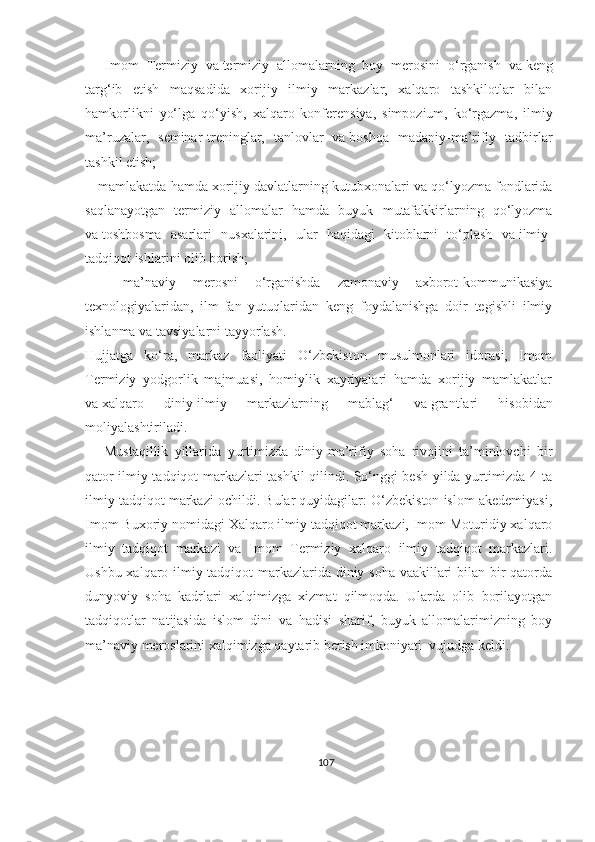     -Imom   Termiziy   va   termiziy   allomalarning   boy   merosini   o‘rganish   va   keng
targ‘ib   etish   maqsadida   xorijiy   ilmiy   markazlar,   xalqaro   tashkilotlar   bilan
hamkorlikni   yo‘lga   qo‘yish,   xalqaro   konferensiya,   simpozium,   ko‘rgazma,   ilmiy
ma’ruzalar,   seminar-treninglar,   tanlovlar   va   boshqa   madaniy-ma’rifiy   tadbirlar
tashkil etish;
   -mamlakatda hamda xorijiy davlatlarning kutubxonalari va qo‘lyozma fondlarida
saqlanayotgan   termiziy   allomalar   hamda   buyuk   mutafakkirlarning   qo‘lyozma
va   toshbosma   asarlari   nusxalarini,   ular   haqidagi   kitoblarni   to‘plash   va   ilmiy-
tadqiqot ishlarini olib borish;
    -ma’naviy   merosni   o‘rganishda   zamonaviy   axborot-kommunikasiya
texnologiyalaridan,   ilm-fan   yutuqlaridan   keng   foydalanishga   doir   tegishli   ilmiy
ishlanma va   tavsiyalarni tayyorlash.
Hujjatga   ko‘ra,   markaz   faoliyati   O‘zbekiston   musulmonlari   idorasi,   Imom
Termiziy   yodgorlik   majmuasi,   homiylik   xayriyalari   hamda   xorijiy   mamlakatlar
va   xalqaro   diniy-ilmiy   markazlarning   mablag‘   va   grantlari   hisobidan
moliyalashtiriladi.
      Mustaqillik   yillarida   yurtimizda   diniy-ma’rifiy   soha   rivojini   ta’minlovchi   bir
qator ilmiy tadqiqot markazlari tashkil qilindi. So‘nggi besh yilda yurtimizda 4 ta
ilmiy tadqiqot markazi ochildi. Bular quyidagilar: O‘zbekiston islom akedemiyasi,
Imom Buxoriy nomidagi Xalqaro ilmiy tadqiqot markazi, Imom Moturidiy xalqaro
ilmiy   tadqiqot   markazi   va   Imom   Termiziy   xalqaro   ilmiy   tadqiqot   markazlari.
Ushbu xalqaro ilmiy tadqiqot markazlarida diniy soha vaakillari bilan bir qatorda
dunyoviy   soha   kadrlari   xalqimizga   xizmat   qilmoqda.   Ularda   olib   borilayotgan
tadqiqotlar   natijasida   islom   dini   va   hadisi   sharif,   buyuk   allomalarimizning   boy
ma’naviy meroslarini xalqimizga qaytarib berish imkoniyati  vujudga keldi.
107 