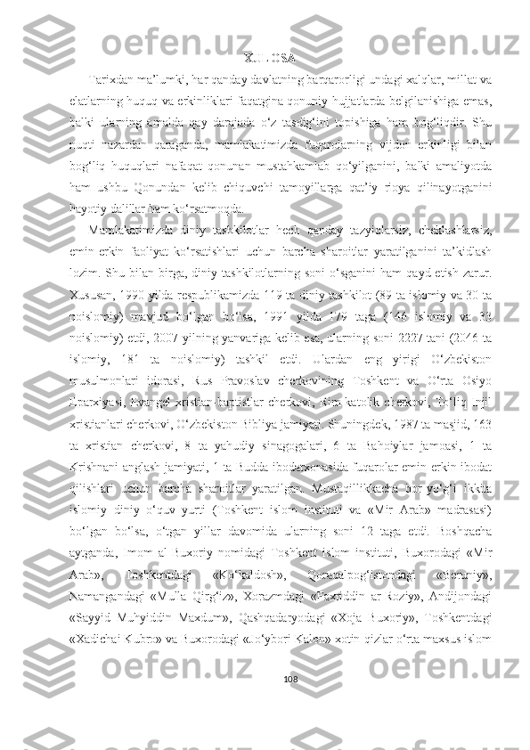                                                   XULOSA
Tarixdan ma’lumki, har qanday davlatning barqarorligi undagi xalqlar, millat va
elatlarning huquq va erkinliklari faqatgina qonuniy hujjatlarda belgilanishiga emas,
balki   ularning   amalda   qay   darajada   o‘z   tasdig‘ini   topishiga   ham   bog‘liqdir.   Shu
nuqti   nazardan   qaraganda,   mamlakatimizda   fuqarolarning   vijdon   erkinligi   bilan
bog‘liq   huquqlari   nafaqat   qonunan   mustahkamlab   qo‘yilganini,   balki   amaliyotda
ham   ushbu   Qonundan   kelib   chiquvchi   tamoyillarga   qat’iy   rioya   qilinayotganini
hayotiy dalillar ham ko‘rsatmoqda. 
Mamlakatimizda   diniy   tashkilotlar   hech   qanday   tazyiqlarsiz,   cheklashlarsiz,
emin-erkin   faoliyat   ko‘rsatishlari   uchun   barcha   sharoitlar   yaratilganini   ta’kidlash
lozim.  Shu  bilan   birga,  diniy  tashkilotlarning  soni  o‘sganini  ham   qayd  etish  zarur.
Xususan, 1990 yilda respublikamizda 119 ta diniy tashkilot (89 ta islomiy va 30 ta
noislomiy)   mavjud   bo‘lgan   bo‘lsa,   1991   yilda   179   taga   (146   islomiy   va   33
noislomiy) etdi, 2007 yilning yanvariga kelib esa, ularning soni 2227 tani (2046 ta
islomiy,   181   ta   noislomiy)   tashkil   etdi.   Ulardan   eng   yirigi   O‘zbekiston
musulmonlari   idorasi,   Rus   Pravoslav   cherkovining   Toshkent   va   O‘rta   Osiyo
Eparxiyasi,   Evangel   xristian-baptistlar   cherkovi,   Rim-katolik   cherkovi,   To‘liq   Injil
xristianlari cherkovi, O‘zbekiston Bibliya jamiyati. Shuningdek, 1987 ta masjid, 163
ta   xristian   cherkovi,   8   ta   yahudiy   sinagogalari,   6   ta   Bahoiylar   jamoasi,   1   ta
Krishnani anglash jamiyati, 1 ta Budda ibodatxonasida fuqarolar emin-erkin ibodat
qilishlari   uchun   barcha   sharoitlar   yaratilgan.   Mustaqillikkacha   bor-yo‘g‘i   ikkita
islomiy   diniy   o‘quv   yurti   (Toshkent   islom   instituti   va   «Mir   Arab»   madrasasi)
bo‘lgan   bo‘lsa,   o‘tgan   yillar   davomida   ularning   soni   12   taga   etdi.   Boshqacha
aytganda,   Imom   al-Buxoriy   nomidagi   Toshkent   islom   instituti,   Buxorodagi   «Mir
Arab»,   Toshkentdagi   «Ko‘kaldosh»,   Qoraqalpog‘istondagi   «Beruniy»,
Namangandagi   «Mulla   Qirg‘iz»,   Xorazmdagi   «Faxriddin   ar-Roziy»,   Andijondagi
«Sayyid   Muhyiddin   Maxdum»,   Qashqadaryodagi   «Xoja   Buxoriy»,   Toshkentdagi
«Xadichai Kubro» va Buxorodagi «Jo‘ybori Kalon» xotin-qizlar o‘rta maxsus islom
108 