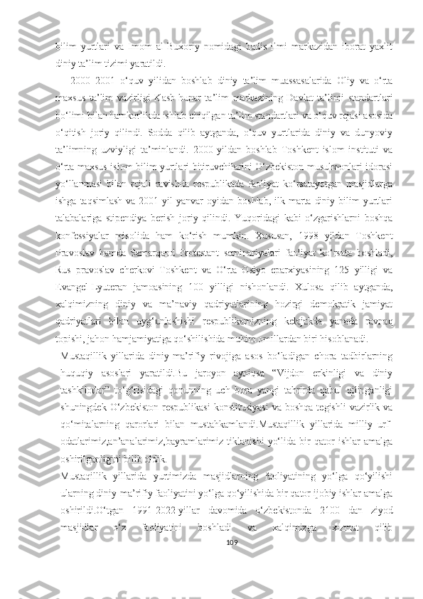 bilim   yurtlari   va   Imom   al-Buxoriy   nomidagi   hadis   ilmi   markazidan   iborat   yaxlit
diniy ta’lim tizimi yaratildi.
2000–2001   o‘quv   yilidan   boshlab   diniy   ta’lim   muassasalarida   Oliy   va   o‘rta
maxsus   ta’lim   vazirligi   Kasb-hunar   ta’lim   markazining   Davlat   ta’limi   standartlari
bo‘limi bilan hamkorlikda ishlab chiqilgan ta’lim standartlari va o‘quv rejasi asosida
o‘qitish   joriy   qilindi.   Sodda   qilib   aytganda,   o‘quv   yurtlarida   diniy   va   dunyoviy
ta’limning   uzviyligi   ta’minlandi.   2000   yildan   boshlab   Toshkent   islom   instituti   va
o‘rta maxsus islom bilim yurtlari bitiruvchilarini O‘zbekiston musulmonlari idorasi
yo‘llanmasi   bilan   rejali   ravishda   respublikada   faoliyat   ko‘rsatayotgan   masjidlarga
ishga  taqsimlash  va  2001  yil   yanvar  oyidan  boshlab,  ilk marta  diniy  bilim  yurtlari
talabalariga   stipendiya   berish   joriy   qilindi.   Yuqoridagi   kabi   o‘zgarishlarni   boshqa
konfessiyalar   misolida   ham   ko‘rish   mumkin.   Xususan,   1998   yildan   Toshkent
Pravoslav   hamda   Samarqand   Protestant   seminariyalari   faoliyat   ko‘rsata   boshladi,
Rus   pravoslav   cherkovi   Toshkent   va   O‘rta   Osiyo   eparxiyasining   125   yilligi   va
Evangel-Lyuteran   jamoasining   100   yilligi   nishonlandi.   Xulosa   qilib   aytganda,
xalqimizning   diniy   va   ma’naviy   qadriyatlarining   hozirgi   demokratik   jamiyat
qadriyatlari   bilan   uyg‘unlashishi   respublikamizning   kelajakda   yanada   ravnaq
topishi, jahon hamjamiyatiga qo‘shilishida muhim omillardan biri hisoblanadi.
Mustaqillik   yillarida   diniy-ma’rifiy   rivojiga   asos   bo‘ladigan   chora   tadbirlarning
huquqiy   asoslari   yaratildi.Bu   jaroyon   ayniqsa   “Vijdon   erkinligi   va   diniy
tashkilotlar”   to‘g‘risidagi   qonunning   uch   bora   yangi   tahrirda   qabul   qilinganligi
shuningdek  O‘zbekiston   respublikasi  konstitusiyasi   va  boshqa  tegishli   vazirlik  va
qo‘mitalarning   qarorlari   bilan   mustahkamlandi.Mustaqillik   yillarida   milliy   urf-
odatlarimiz,an’analarimiz,bayramlarimiz   tiklanishi   yo‘lida   bir   qator   ishlar   amalga
oshirilganligini bilib oldik.
Mustaqillik   yillarida   yurtimizda   masjidlarning   faoliyatining   yo‘lga   qo‘yilishi
ularning diniy-ma’rifiy faoliyatini yo‘lga qo‘yilishida bir qator ijobiy ishlar amalga
oshirildi.O‘tgan   1991-2022-yillar   davomida   o‘zbekistonda   2100   dan   ziyod
masjidlar   o‘z   faoliyatini   boshladi   va   xalqimizga   xizmat   qilib
109 