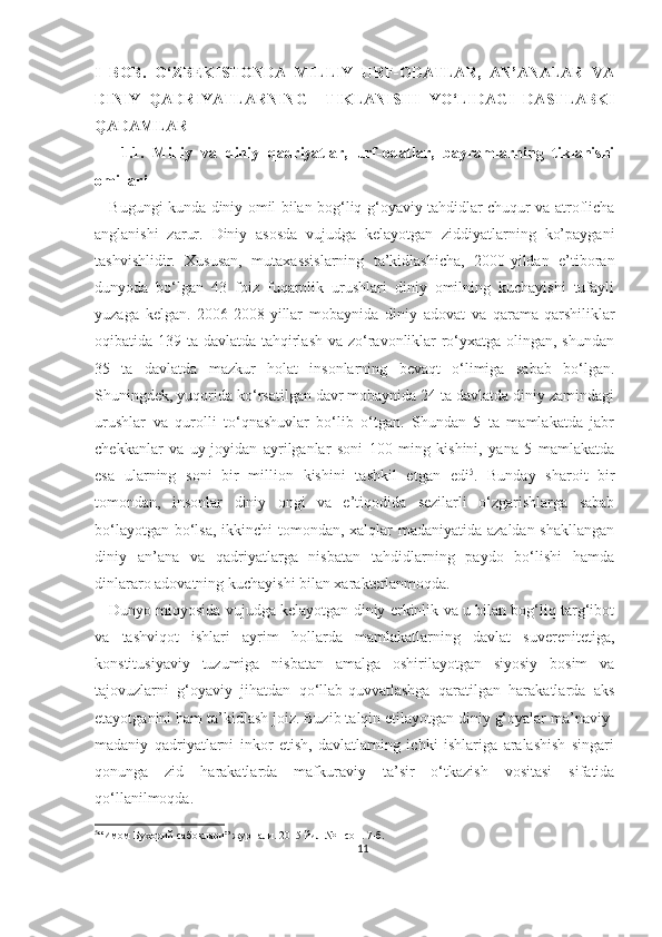 I   BOB.   O‘ZBEKISTONDA   MILLIY   URF-ODATLAR,   AN’ANALAR   VA
DINIY   QADRIYATLARNING     TIKLANISHI   YO ‘LIDAGI   DASTLABKI
QADAMLAR
      1.1.   Milliy   va   diniy   qadriyatlar,   urf-odatlar,   bayramlarning   tiklanishi
omillari
     Bugungi kunda diniy omil bilan bog‘liq g‘oyaviy tahdidlar chuqur va atroflicha
anglanishi   zarur.   Diniy   asosda   vujudga   kelayotgan   ziddiyatlarning   ko’paygani
tashvishlidir.   Xususan,   mutaxassislarning   ta’kidlashicha,   2000-yildan   e’tiboran
dunyoda   bo‘lgan   43   foiz   fuqarolik   urushlari   diniy   omilning   kuchayishi   tufayli
yuzaga   kelgan.   2006-2008-yillar   mobaynida   diniy   adovat   va   qarama-qarshiliklar
oqibatida 139 ta davlatda tahqirlash va zo‘ravonliklar ro‘yxatga olingan, shundan
35   ta   davlatda   mazkur   holat   insonlarning   bevaqt   o‘limiga   sabab   bo‘lgan.
Shuningdek, yuqorida ko‘rsatilgan davr mobaynida 24 ta davlatda diniy zamindagi
urushlar   va   qurolli   to‘qnashuvlar   bo‘lib   o‘tgan.   Shundan   5   ta   mamlakatda   jabr
chekkanlar   va   uy-joyidan   ayrilganlar   soni   100   ming   kishini,   yana   5   mamlakatda
esa   ularning   soni   bir   million   kishini   tashkil   etgan   edi 5
.   Bunday   sharoit   bir
tomondan,   insonlar   diniy   ongi   va   e’tiqodida   sezilarli   o‘zgarishlarga   sabab
bo‘layotgan bo‘lsa, ikkinchi tomondan, xalqlar  madaniyatida azaldan shakllangan
diniy   an’ana   va   qadriyatlarga   nisbatan   tahdidlarning   paydo   bo‘lishi   hamda
dinlararo adovatning kuchayishi bilan xarakterlanmoqda.
    Dunyo miqyosida vujudga kelayotgan diniy erkinlik va u bilan bog‘liq targ‘ibot
va   tashviqot   ishlari   ayrim   hollarda   mamlakatlarning   davlat   suverenitetiga,
konstitusiyaviy   tuzumiga   nisbatan   amalga   oshirilayotgan   siyosiy   bosim   va
tajovuzlarni   g‘oyaviy   jihatdan   qo‘llab-quvvatlashga   qaratilgan   harakatlarda   aks
etayotganini ham ta’kidlash joiz. Buzib talqin etilayotgan diniy g‘oyalar ma’naviy-
madaniy   qadriyatlarni   inkor   etish,   davlatlarning   ichki   ishlariga   aralashish   singari
qonunga   zid   harakatlarda   mafkuraviy   ta’sir   o‘tkazish   vositasi   sifatida
qo‘llanilmoqda.
5
“Имом Бухорий сабоқлари” журнали. 2015 йил №1 - сон. 7-б.
11 