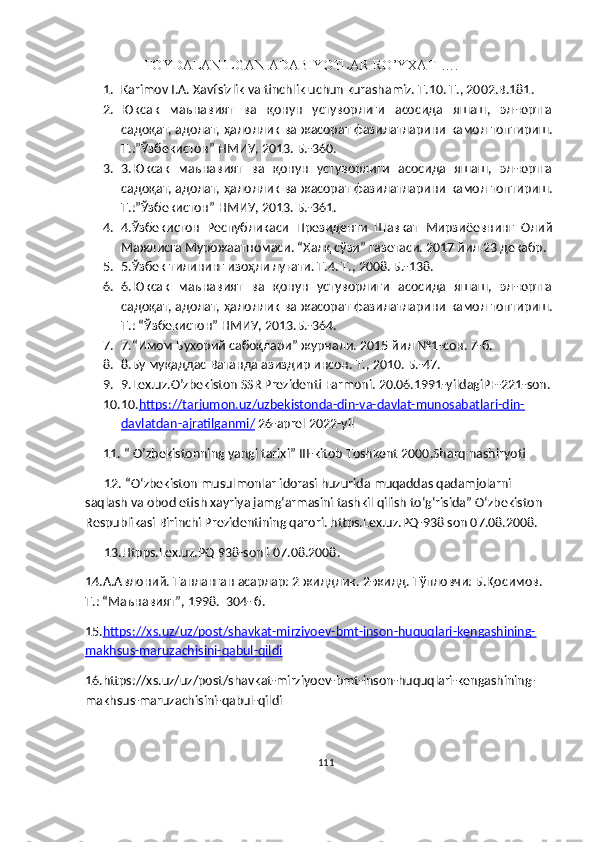                  FOYDALANILGAN ADABIYOTLA R RO’YXATI ….
1. Karimov I.A. Xavfsizlik va tinchlik uchun kurashamiz. T.10. T., 2002.B.181.
2. Юксак   маънавият   ва   қонун   устуворлиги   асосида   яшаш,   эл-юртга
садоқат, адолат, ҳалоллик ва жасорат фазилатларини камол топтириш.
Т.:”Ўзбекистон” НМИУ, 2013. Б.-360.
3. 3.Юксак   маънавият   ва   қонун   устуворлиги   асосида   яшаш,   эл-юртга
садоқат, адолат, ҳалоллик ва жасорат фазилатларини камол топтириш.
Т.:”Ўзбекистон” НМИУ, 2013. Б.-361.
4. 4. Ўзбекистон   Республикаси   Президенти   Шавкат   Мирзиёевнинг   Олий
Мажлисга Мурожаатномаси. “Халқ сўзи” газетаси. 2017 йил 23 декабр.
5. 5. Ўзбек тилининг изоҳли луғати. Т.4. Т., 2008. Б.-138.
6. 6.Юксак   маънавият   ва   қонун   устуворлиги   асосида   яшаш,   эл-юртга
садоқат, адолат, ҳалоллик ва жасорат фазилатларини камол топтириш.
Т.: “Ўзбекистон” НМИУ, 2013.Б.-364.
7. 7. “Имом Бухорий сабоқлари” журнали. 2015 йил №1 - сон. 7-б.
8. 8. Бу муқаддас Ватанда азиздир инсон. Т., 2010. Б.-47.
9. 9.Lex.uz.O’zbekiston SSR Prezidenti Farmoni. 20.06.1991-yildagiPF-221-son.
10. 10. https://tarjumon.uz/uzbekistonda-din-va-davlat-munosabatlari-din-
davlatdan-ajratilganmi/  26-aprel 2022-yil  
11.  “ O’zbekistonning yangi tarixi” III-kitob Toshkent 2000.Sharq nashiryoti
      12.  “O‘zbekiston musulmonlar idorasi huzurida muqaddas qadamjolarni     
saqlash va obod etish xayriya jamg‘armasini tashkil qilish to‘g‘risida” O‘zbekiston   
Respublikasi Birinchi Prezidentining qarori. https.Lex.uz.PQ-938 son 07.08.2008.
       13. Htpps.Lex.uz.PQ 938-sonli 07.08.2008.
14. А.Авлоний. Танланган асарлар: 2 жилдлик. 2-жилд. Тўпловчи: Б.Қосимов.  
Т.: “Маънави ят”, 1998.  304- б.
15. https://xs.uz/uz/post/shavkat-mirziyoev-bmt-inson-huquqlari-kengashining-
makhsus-maruzachisini-qabul-qildi
16. https://xs.uz/uz/post/shavkat-mirziyoev-bmt-inson-huquqlari-kengashining-
makhsus-maruzachisini-qabul-qildi
111 