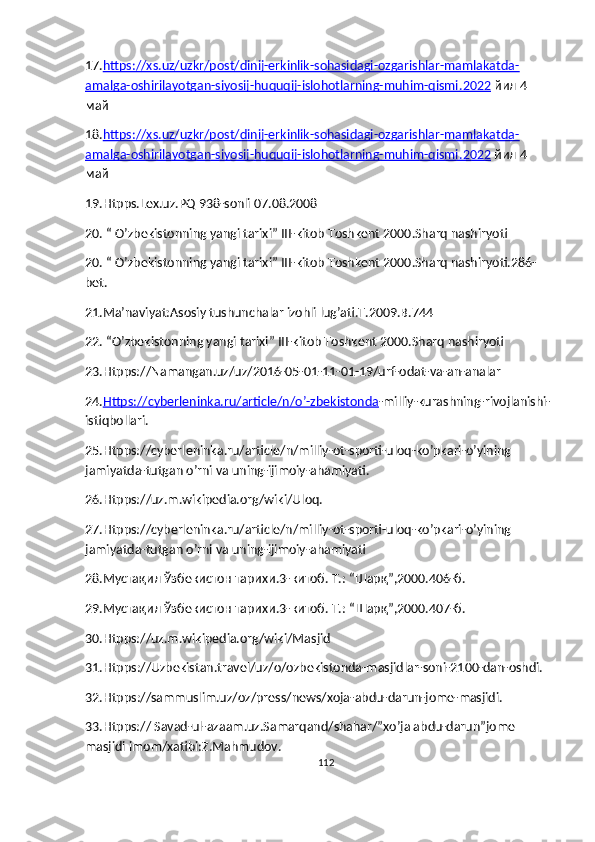 17. https://xs.uz/uzkr/post/dinij-erkinlik-sohasidagi-ozgarishlar-mamlakatda-
amalga-oshirilayotgan-siyosij-huquqij-islohotlarning-muhim-qismi    .2022     йил 4 
май
18. https://xs.uz/uzkr/post/dinij-erkinlik-sohasidagi-ozgarishlar-mamlakatda-
amalga-oshirilayotgan-siyosij-huquqij-islohotlarning-muhim-qismi    .2022     йил 4 
май
19. Htpps.Lex.uz.PQ 938-sonli 07.08.2008
20.  “ O’zbekistonning yangi tarixi” III-kitob Toshkent 2000.Sharq nashiryoti
20.  “ O’zbekistonning yangi tarixi” III-kitob Toshkent 2000.Sharq nashiryoti.286-
bet.
21. Ma’naviyat:Asosiy tushunchalar izohli lug’ati.T.2009.B.744
22.  “O’zbekistonning yangi tarixi” III-kitob Toshkent 2000.Sharq nashiryoti
23. Htpps://Namangan.uz/uz/2016-05-01-11-01-19/urf-odat-va-an-analar
24. Https://cyberleninka.ru/article/n/o’-zbekistonda -milliy-kurashning-rivojlanishi-
istiqbollari.
25.Htpps://cyberleninka.ru/article/n/milliy-ot-sporti-uloq-ko’pkari-o’yining 
jamiyatda-tutgan o’rni va uning-ijimoiy-ahamiyati.
26. Htpps://uz.m.wikipedia.org/wiki/Uloq.
27. Htpps://cyberleninka.ru/article/n/milliy-ot-sporti-uloq-ko’pkari-o’yining 
jamiyatda-tutgan o’rni va uning-ijimoiy-ahamiyati
28. Мустақил Ўзбекистон тарихи.3-китоб. Т.: “Шарқ”,2000.406-б.
29. Мустақил Ўзбекистон тарихи.3-китоб. Т.: “Шарқ”,2000.407-б.
30. Htpps://uz.m.wikipedia.org/wiki/Masjid
31. Htpps ://Uzbekistan.travel/uz/o/ozbekistonda-masjidlar-soni-2100-dan-oshdi.
32. Htpps ://sammuslim.uz/oz/press/news/xoja-abdu-darun-jome-masjidi.
33. Htpps:// Savad-ul-azaam.uz.Samarqand/shahar/”xo’ja abdu-darun”jome 
masjidi imom/xatibi:Z.Mahmudov.
112 