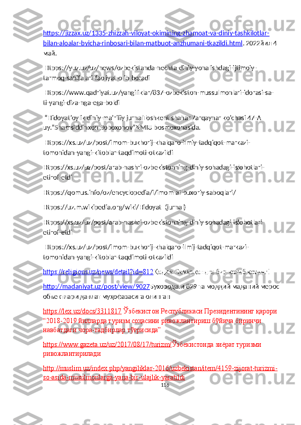 https://jizzax.uz/1335-zhizzah-viloyat-okimining-zhamoat-va-diniy-tashkilotlar-
bilan-aloalar-byicha-rinbosari-bilan-matbuot-anzhumani-tkazildi.html . 2022йил 4 
май.
 Htpps://yuz.uz/uz/news/ozbekistanda-nechta-diniy-yonalishdagi-ijtimoiy-
tarmoq-sahifalari-faoliyat-olib-boradi
 Htpps://www.qadriyat.uz/yangiliklar/837-ozbekiston-mussulmonlari-idorasi-sa-
ti-yangi-diza-nga-ega-boldi
 “Hidoyat’oylik diniy-ma’rifiy jurnalToshkent shahar Zarqaynar ko’chasi 47-A 
uy.”Shamsiddinxon Boboxonov”NMIU bosmoxonasida.
 Htpps://xs.uz/uz/post/imom-bukhorij-khalqaro-ilmiy-tadqiqot-markazi-
tomonidan-yangi-kitoblar-taqdimoti-otkazildi
Htpps://xs.uz/uz/post/arab-nashri-ozbekistonning-diniy-sohadagi-islohotlari-
etirof-etdi
Htpps://qomus.info/oz/encyclopedia/i/imom-al-buxoriy-saboqlari/
Htpps://uz.m.wikipedia.org/wiki/Hidoyat_(jurnal)
Htpps://xs.uz/uz/post/arab-nashri-ozbekistonning-diniy-sohadagi-islohotlari-
etirof-etdi
 Htpps://xs.uz/uz/post/imom-bukhorij-khalqaro-ilmij-tadqiqot-markazi-
tomonidan-yangi-kitoblar-taqdimoti-otkazildi
https://religions.uz/news/detail?id=812 Қадим Самарқандга бир келиб кетинг!
http://madaniyat.uz/post/view/9027 Бухородаги 829 та моддий маданий мерос
объектлари давлат муҳофазасига олинган
https://lex.uz/docs/3311817   Ўзбекистон Республикаси Президентининг қарори 
“ 2018-2019 йилларда туризм соҳасини ривожлантириш бўйича биринчи 
навбатдаги чора-тадбирлар тўғрисида”
https://www.gazeta.uz/uz/2017/08/17/turizm/ Ўзбекистонда зиёрат туризми 
ривожлантирилади
http://muslim.uz/index.php/yangiliklar-2016/uzbekistan/item/4159-zijorat-turizmi-
so-asida-musulmonlarga-yana-bir-ulajlik-yaratildi
116 