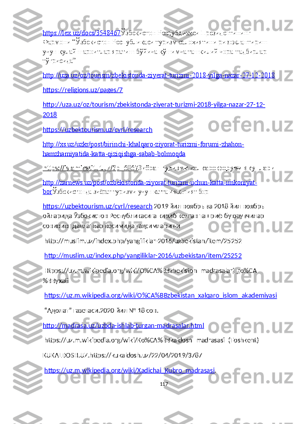 https://lex.uz/docs/3548467 Ўзбекистон Республикаси Президентининг 
Фармони “ Ўзбекистон Республикаси туризм салоҳиятини ривожлантириш 
учун қулай шароитлар яратиш бўйича қўшимча ташкилий чора - тадбирлар 
тўғрисида”
http://uza.uz/oz/tourism/zbekistonda-ziyerat-turizmi-2018-yilga-nazar-27-12-2018
https://religions.uz/pages/7
http://uza.uz/oz/tourism/zbekistonda-ziyerat-turizmi-2018-yilga-nazar-27-12-
2018
https://uzbektourism.uz/cyrl/research
http://xs.uz/uzkr/post/birinchi-khalqaro-ziyorat-turizmi-forumi-zhahon-
hamzhamiyatida-katta-qiziqishga-sabab-bolmoqda
https://islaminstitut.uz/?p=6867 Зиёрат туризми халқаро форуми якунлари
http://zarnews.uz/post/ozbekistonda-ziyorat-turizmi-uchun-katta-imkoniyat-
bor Ўзбекистонда зиёрат туризми учун катта имконият бор
https://uzbektourism.uz/cyrl/research  2019 йил ноябрь ва 2018 йил ноябрь 
ойларида Ўзбекистон Республикасига кириб келган ташриф буюрувчилар 
сонининг давлатлар кесимида тақсимланиши
 http://muslim.uz/index.php/yangiliklar-2016/uzbekistan/item/25252
  http://muslim.uz/index.php/yangiliklar-2016/uzbekistan/item/25252
 Htpps://uz.m.wikipedia.org/wiki/O%CA%BBzbekiston_madrasalari_ro%CA
%BByxati
  https://uz.m.wikipedia.org/wiki/O%CA%BBzbekistan_xalqaro_islom_akademiyasi
 “Адолат” газетаси.2020 йил № 18 сон.
http://madrasa.uz/uzbda-ishlab-turgan-madrasalar.html
 https://uz.m.wikipedia.org/wiki/Ko%CA%BBkaldosh_madrasasi_(Toshkent)
KUKALDOSH.UZ.https://kukaldosh.uz/22/04/2019/3787
  https://uz.m.wikipedia.org/wiki/Xadichai_Kubro_madrasasi .
117 