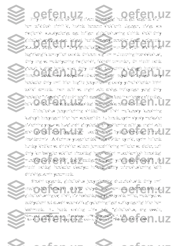      Diniy omil  va globallashuvning o‘zaro aloqadorligi  haqida gap ketganda shuni
ham   ta’kidlash   o‘rinli-ki,   hozirda   barqaror   shakllanib   ulgurgan,   o‘ziga   xos
rivojlanish   xususiyatlariga   ega   bo‘lgan   globallashuvning   alohida   shakli-diniy
globallashuvning   yuzaga   kelgani   haqida   nazariy   qarashlar   ilgari   surilmoqda.
Xususan,   ularga   binoan   “diniy   globallashuv,   bir   tomondan,   vijdon   erkinligi   va
bag‘rikenglik   tamoyillari   asosida   dinlararo   sog‘lom   muloqotning   intensivlashuvi,
diniy   ong   va   madaniyatning   rivojlanishi,   ikkinchi   tomondan,   din   niqobi   ostida
g‘arazli   kuchlar   hamda   soxta   diniy   oqimlar   faoliyatining   kuchayib   borishidan
iborat   murakkab   va   ziddiyatli   hodisadir” 6
.   Yangi   paydo   bo‘layotgan   diniy
harakatlar   diniy   omil   bilan   bog‘liq   jarayonlarning   asosiy   yo‘nalishlaridan   birini
tashkil   etmoqda.   Inson   qalbi   va   ongini   zabt   etishga   intilayotgan   yangi   diniy
harakatlar “o‘zgacha” e’tiqodni targ‘ib etgan holda nafaqat insonlarning e’tiqodiga,
balki turli din, millat va elatlar o‘rtasidagi hamjihatlikka rahna solmoqda.
      Globallashuv   jarayonlarining   shiddatli   tus   olishi   mafkuraviy   kurashning
kuchayib borayotgani bilan ham xarakterlidir. Bu borada, ayrim siyosiy markazlar
o‘zlarining   yovuz   va   buzg‘unchi   g‘oyalari   bilan   yoshlarning   qalbi   va   ongini   zabt
etish   yo‘lida   diniy   tuyg‘ulardan   ustalik   bilan   foydalanishmoqda.   Birinchi
Prezidentimiz   I.A.Karimov   yozganlaridek:   “O‘z-o‘zidan   ayonki,   ayrim   hollarda
bunday   kirdikor   va   chiqishlar   xalqaro   jamoatchilikning   millatlar   va   elatlar,   turli
diniy   konfessiyalar   vakillari   o‘rtasidagi   hamjihatlikni   mustahkamlash   borasidagi
murakkab,   uzoq   va   izchil   davom   etadigan   faoliyatni   yo‘qqa   chiqarmoqda” 7
.   Din
niqobi   ostidagi   harakatlar   aksariyat   hollarda   harbiy   to‘qnashuvlarning   kelib
chiqishiga zamin yaratmoqda.
      Sirasini   aytganda,   globallashuv   jarayonlarining   chuqurlashuvida   diniy   omil
orqali   ta’sir   ko‘rsatish   alohida   ahaiyat   kasb   etmoqda.   Bundan   tashqari,
globallashuvning avj olishi, o‘z navbatida, dunyo miqyosida millat, madaniyat va
qadriyatlarni rad etuvchi vatansizlik g‘oyalarining ilgari surilayotganligi bilan ham
kechmoqda.   Bu   haqda   sosiolog   Ulrix   Bek:   “globallashuv,   eng   avvalo,
6
Комилов К.  Глобаллашув ва диний жараёнлар. Т.: ”Мовароуннаҳр”, 2014. Б.-22.
7
 Каримов И.А. Инсон, унинг ҳуқуқ ва эркинликлари-олий қадрият. Т.:”Ўзбекистон”, 2006. Б.-264.
12 