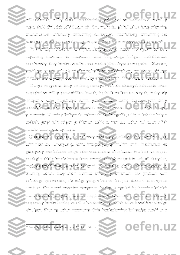 millasizlanish,   milliy   davlat   qarashlarining   yo‘qolishi   va   tushunarsiz   trasmilliy
hayot   shaklidir”,-deb   ta’kidlagan   edi.   Shu   ma’noda,   globallashuv   jarayonlarining
chuqurlashuvi   an’anaviy   dinlarning   zaiflashuvi,   noan’anaviy   dinlarning   esa
kuchayishiga xizmat qilayotganligi haqidagi fikrlar ham muayyan asoslarga ega 8
.
     Yoshlardagi  intiluvchanlik, shijoat, ularning dunyo qarash pozisiyasini  tanlash,
hayotning   mazmuni   va   maqsadini   aniq   belgilashga   bo‘lgan   intilishlaridan
noan’anaviy diniy harakat vakillari ustamonlik bilan foydalanmoqdalar.   Xususan,
yoshlarga   xos   psixologik   belgilar-qat’iylik   va   maksimalizm,   mo jiza   va   sirlargaʻ
qiziquvchanlik, yangilikka intilish qulay shart-sharoit bo‘lib xizmat qilmoqda.   
      Dunyo   miqyosida   diniy   omilning   namoyon   bo‘lishi   aksariyat   holatlarda   inson
huquqlari va milliy qonunchilikni buzish, irqchilik mafkurasini  yoyish, moliyaviy
firibgarlik   kabi   jinoyatlarga   zamin   yaratmoqda.   Hozirgi   paytda   ayrim   diniy
tashkilotlar   xalqaro   miqyosda   nodavlat   notijorat   tashkilotlar   maqomida   faoliyat
yuritmoqda. Ularning faoliyatida tovlamachilik, firibgarlik, soliq to‘lashdan bo‘yin
tovlash,   yangi   jalb   etilgan   yoshlardan   tashkilot   manfaati   uchun   pul   talab   qilish
holatlar tobora kuchaymoqda.
   Qisqacha qilib aytganda, din ma’naviy-madaniy yaqinlik va ruhiy hamohanglikni
ta’minlashdek   funksiyasiga   ko‘ra   integrasiyaning   muhim   omili   hisoblanadi   va
geosiyosiy manfaatlarni amlga oshirishda alohida o‘rin tutadi. Shu bois din niqobi
ostidagi tashkilotlar o‘z harakatlarini ommalashtirish maqsadida turli xil aksiyalar,
madaniy   targ‘ibot   va   tashviqot   ishlarini   olib   borishga   alohida   e’tibor   qaratadilar.
Shuning   uchun,   buzg‘unchi   oqimlar   an’anaviy   dinlardan   foiz   jihatdan   kam
bo‘lishiga   qaramasdan,   o‘z   safiga   yangi   a’zolarni   faol   jalb   etishlari   bilan   ajralib
turadilar.   Shu   nuqtai   nazardan   qaraganda,   hozirgi   kunga   kelib   jahonning   ko‘plab
mamlakatlarida jamiyatni, fuqarolarning huquq va erkinliklarini din niqobi ostidagi
noqonuniy harakatlarning zararli ta’siridan himoya qilish dolzarb vazifalar sirasiga
kiritilgan.   Shuning   uchun   noqonuniy   diniy   harakatlarning   faoliyatiga   qarshi   aniq
8
“Имом Бухорий сабоқлари” журнали. 2015 йил №1-сон. Б.-9.
13 