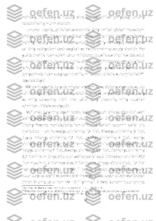 ma’naviy,   mafkuraviy   va   huquqiy   chora-tadbirlar   qo‘llash   jamiyatdagi   umumiy
barqarorlikning muhim shartidir.
      Umuman   olganda,   globallashuv   sharoitida   diniy   omildan   g‘arazli   maqsadlarni
amalga oshirishda foydalanish yo‘lidagi harakatlarning oldini olishning ma’naviy,
ma’rifiy, huquqiy asoslarini mustahkamlab borish milliy ma’naviyat, madaniyat va
asl   diniy   qadriyatlarni   asrab-avaylash   va   rivojlantirishning   zaruriy   shartidir.   Yer
yuzida tinchlik hukm surishi  uchun millatlararo totuvlik suv bilan havodek zarur.
Birinchi Prezident bu masalaga alohida e’tibor qaratib “O‘zbekistonning boyliklari
ko‘p,   lekin   bizning   eng   katta   boyligimiz,   eng   yuksak   qadriyatmiz,   bu-
jamiyatimizda hukm surayotgan tinchlik,   millatlararo do‘stlik va hamjihatlikdir 9
”-
deya takidlaydi.
   XXI asr boshlarida dunyoda mingdan ziyod millat va elatlar yashamoqda va ular
turli dinlarga e’tiqod qiladilar.   Shu sabab tinchlik va osoyishtalikni  saqlash, diniy
va   milliy   adovatning   oldini   olish   uchun   diniy   tolerantlik,   milliy   totuvlikni
ta’minlash ob’ektiv zaruriyatdir. 
     Ma’lumki, dunyoning deyarli barcha davlatlarida turli dinlarga e’tiqod qiluvchi
kishilar yashaydi. Musulmonlar ilgari tradision xristian dini to‘la hukmron bo‘lgan
G arbiy   Yevropa   mamlakatlarida   ham   ahiolining   sezilarli   qatlamini   tashkil   qilaʻ
boshladilar.   Hozir   Norvegiya   aholisining   1,8   foizi,   Shvesiya   aholisining   5   foizi,
Buyuk   Britaniya   aholisining   4,6   foizi,   Fransiya   aholisining   8   foizi,   Ispaniya
aholisining 3 foizi, Finlyandiya aholisining 0,8 fozi, Gollandiya aholisining 6 foizi,
Belgiya aholisining  6 foizi, Avstriya aholisining  5,7 foizi, Germaniya aholisining
5,2 foizini islom diniga e’tiqod qiluvchilar tashkil etadi. O‘zbekiston aholisini 86,3
foizi musulmon, 9 foizi pravoslav, 3 foizi boshqa dinlarga e’tiqod qiladi, 1,7 foizi
hech   qaysi   dinga   e’tiqod   qilmaydi. 10
  Demak,   dinlararo   bag‘rikenglik   g‘oyasini
butun dunyoda targ‘ib va tashviq etish insoniyat oldida turgan dolzarb vazifalardan
biridir. Shuning uchun ham BMT 2011-yilning 1-7 fevral kunlarini butun jahonda
9
Karimov I.A. Xavfsizlik va tinchlik uchun kurashamiz. T.10. T., 2002.B.181.
10
Юксак маънавият ва қонун устуворлиги асосида яшаш, эл-юртга  садоқат, адолат, ҳалоллик ва жасорат 
фазилатларини камол топтириш. Т.:”Ўзбекистон” НМИУ, 2013. Б.-360.
14 