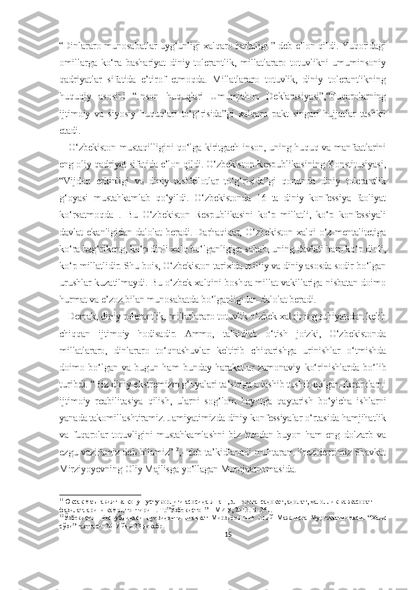 “Dinlararo munosabatlar uyg‘unligi xalqaro haftaligi ” deb e’lon qildi. Yuqoridagi
omillarga   ko‘ra   bashariyat   diniy   tolerantlik,   millatlararo   totuvlikni   umuminsoniy
qadriyatlar   sifatida   e’tirof   etmoqda.   Millatlararo   totuvlik,   diniy   tolerantlikning
huquqiy   asosini   “Inson   huquqlari   Umumjahon   Deklarasiyasi”,“Fuqarolarning
ijtimoiy   va   siyosiy   huquqlari   to‘g‘risida”gi   xalqaro   pakt   singari   hujjatlar   tashkil
etadi.
     O‘zbekiston mustaqilligini qo‘lga kiritgach inson, uning huquq va manfaatlarini
eng oliy qadriyat sifatida e’lon qildi. O‘zbekiston Respublikasining Konstitusiyasi,
“Vijdon   erkinligi   va   diniy   tashkilotlar   to‘g‘risida”gi   qonunda   diniy   tolerantlik
g‘oyasi   mustahkamlab   qo‘yildi.   O‘zbekistonda   16   ta   diniy   konfessiya   faoliyat
ko‘rsatmoqda 11
.   Bu   O‘zbekiston   Respublikasini   ko‘p   millatli,   ko‘p   konfessiyali
davlat ekanligidan dalolat  beradi. Darhaqiqat, O‘zbekiston xalqi  o‘z mentalitetiga
ko‘ra bag‘rikeng, ko‘p dinli xalq bo‘lganligiga sabab, uning davlati ham ko‘p dinli,
ko‘p millatlidir. Shu bois, O‘zbekiston tarixida milliy va diniy asosda sodir bo‘lgan
urushlar kuzatilmaydi.   Bu o‘zbek xalqini boshqa millat vakillariga nisbatan doimo
hurmat va e’zoz bilan munosabatda bo‘lganligidan dalolat beradi.
   Demak, diniy tolerantlik, millatlararo totuvlik o‘zbek xalqining ruhiyatidan kelib
chiqqan   ijtimoiy   hodisadir.   Ammo,   ta’kidlab   o‘tish   joizki,   O‘zbekistonda
millatlararo,   dinlararo   to‘qnashuvlar   keltirib   chiqarishga   urinishlar   o‘tmishda
doimo   bo‘lgan   va   bugun   ham   bunday   harakatlar   zamonaviy   ko‘rinishlarda   bo‘lib
turibdi. “Biz diniy ekstremizm g‘oyalari ta’siriga adashib tushib qolgan fuqarolarni
ijtimoiy   reabilitasiya   qilish,   ularni   sog‘lom   hayotga   qaytarish   bo‘yicha   ishlarni
yanada takomillashtiramiz. Jamiyatimizda diniy konfessiyalar o‘rtasida hamjihatlik
va   fuqarolar   totuvligini   mustahkamlashni   biz   bundan   buyon   ham   eng   dolzarb   va
ezgu vazifamiz deb bilamiz” 12
,- deb ta’kidlanadi muhtaram Prezidentimiz Shavkat
Mirziyoyevning Oliy Majlisga yo‘llagan Murojaatnomasida.
11
Юксак маънавият ва қонун устуворлиги асосида яшаш, эл-юртга  садоқат, адолат, ҳалоллик ва жасорат 
фазилатларини камол топтириш. Т.:”Ўзбекистон” НМИУ, 2013. Б.-361.
12
Ўзбекистон   Республикаси   Президенти   Шавкат   Мирзиёевнинг   Олий   Мажлисга   Мурожаатномаси.   “Халқ
сўзи” газетаси. 2017 йил 23 декабр.
15 
