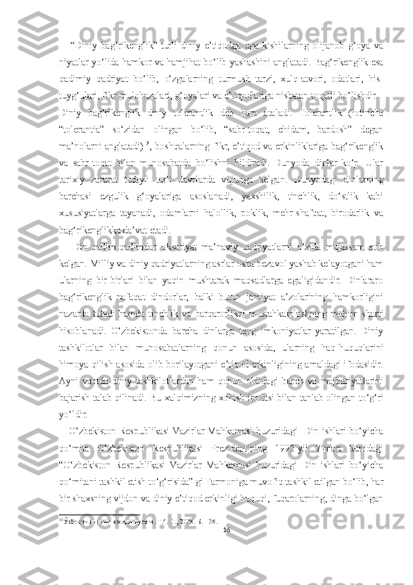       “Diniy   bag‘rikenglik”-turli   diniy   e’tiqodga   ega   kishilarning   olijanob   g‘oya   va
niyatlar yo‘lida hamkor va hamjihat bo‘lib yashashini anglatadi. Bag‘rikenglik esa
qadimiy   qadriyat   bo‘lib,   o‘zgalarning   turmush   tarzi,   xulq-atvori,   odatlari,   his-
tuyg‘ulari, fikr-mulohazalari, g‘oyalari va e’tiqodlariga nisbatan toqatli bo‘lishdir.
Diniy   bag‘rikenglik   diniy   tolerantlik   deb   ham   ataladi.   Tolerantlik   (lotincha
“tolerantia”   so‘zidan   olingan   bo‘lib,   “sabr-toqat,   chidam,   bardosh”   degan
ma’nolarni anglatadi) 13
, boshqalarning fikr, e’tiqod va erkinliklariga bag‘rikenglik
va   sabr-toqat   bilan   munosabatda   bo‘lishni   bildiradi.   Dunyoda   dinlar   ko‘p.   Ular
tarixiy   zarurat   tufayli   turli   davrlarda   vujudga   kelgan.   Dunyodagi   dinlarning
barchasi   ezgulik   g‘oyalariga   asoslanadi,   yaxshilik,   tinchlik,   do‘stlik   kabi
xususiyatlarga   tayanadi,   odamlarni   halollik,   poklik,   mehr-shafqat,   birodarlik   va
bag‘rikenglikka da’vat etadi.
      Din   qadim-qadimdan   aksariyat   ma’naviy   qadriyatlarni   o‘zida   mujassam   etib
kelgan. Milliy va diniy qadriyatlarning asrlar osha bezavol yashab kelayotgani ham
ularning   bir-birlari   bilan   yaqin   mushtarak   maqsadlarga   egaligidandir.   Dinlararo
bag‘rikenglik   nafaqat   dindorlar,   balki   butun   jamiyat   a’zolarining   hamkorligini
nazarda   tutadi   hamda   tinchlik   va   barqarorlikni   mustahkamlashning   muhim   sharti
hisoblanadi.   O‘zbekistonda   barcha   dinlarga   teng   imkoniyatlar   yaratilgan.   Diniy
tashkilotlar   bilan   munosabatlarning   qonun   asosida,   ularning   haq-huquqlarini
himoya qilish asosida olib borilayotgani e’tiqod erkinligining amaldagi ifodasidir.
Ayni   vaqtda   diniy   tashkilotlardan   ham   qonun   oldidagi   burch   va   majburiyatlarini
bajarish talab qilinadi. Bu xalqimizning xohish-irodasi bilan tanlab olingan to‘g‘ri
yo‘ldir.
     O‘zbekiston Respublikasi  Vazirlar Mahkamasi  huzuridagi   Din ishlari bo‘yicha
qo‘mita   O‘zbekiston   Respublikasi   Prezidentining   1992-yil   7-mart   kunidagi
“O‘zbekiston   Respublikasi   Vazirlar   Mahkamasi   huzuridagi   Din   ishlari   bo‘yicha
qo‘mitani tashkil etish to‘g‘risida” gi Farmoniga muvofiq tashkil etilgan bo‘lib, har
bir shaxsning vijdon va diniy e’tiqod erkinligi huquqi, fuqarolarning, dinga bo‘lgan
13
Ўзбек тилининг изоҳли луғати. Т.4. Т., 2008. Б.-138.
16 